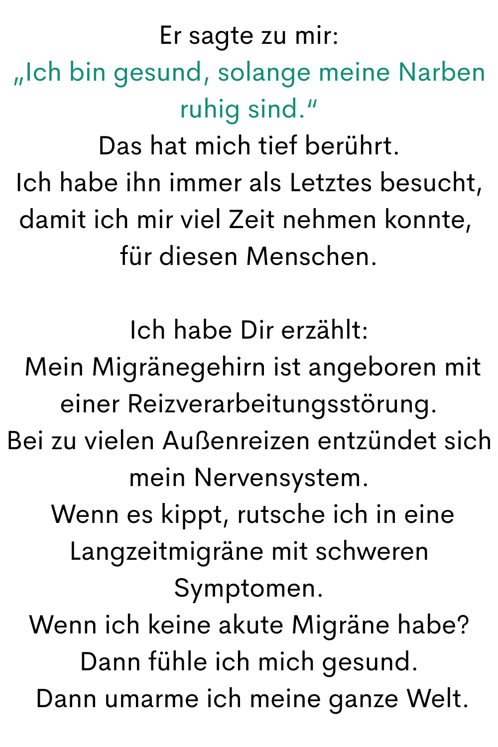 Er sagte zu mir:
„Ich bin gesund, solange meine Narben ruhig sind.“
Das hat mich tief berührt.
Ich habe ihn immer als Letztes besucht, damit ich mir viel Zeit nehmen konnte, 
für diesen Menschen.
Ich habe Dir erzählt:
 Mein Migränegehirn ist angeboren mit einer Reizverarbeitungsstörung.
Bei zu vielen Außenreizen entzündet sich mein Nervensystem.
 Wenn es kippt, rutsche ich in eine Langzeitmigräne mit schweren Symptomen.
Wenn ich keine akute Migräne habe?
Dann fühle ich mich gesund.
 Dann umarme ich meine ganze Welt.
