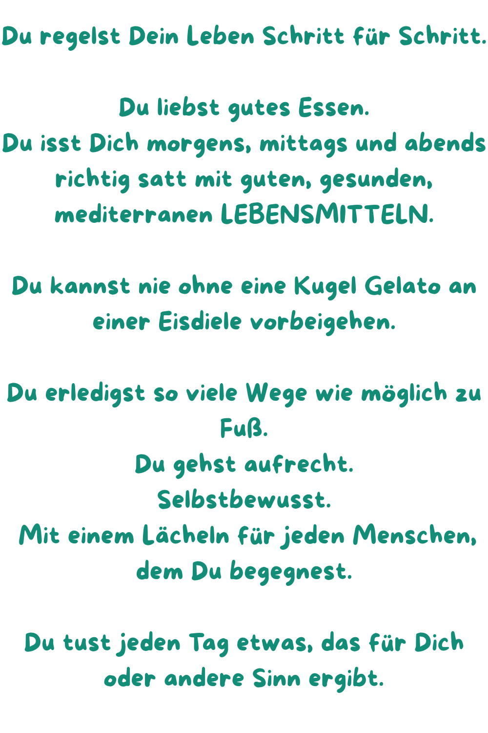 Du regelst Dein Leben Schritt für Schritt.
Du liebst gutes Essen.
Du isst Dich morgens, mittags und abends richtig satt mit guten, gesunden, mediterranen LEBENSMITTELN.
Du kannst nie ohne eine Kugel Gelato an einer Eisdiele vorbeigehen.
Du erledigst so viele Wege wie möglich zu Fuß.
Du gehst aufrecht.
Selbstbewusst.
 Mit einem Lächeln für jeden Menschen, dem Du begegnest.
Du tust jeden Tag etwas, das für Dich oder andere Sinn ergibt.
