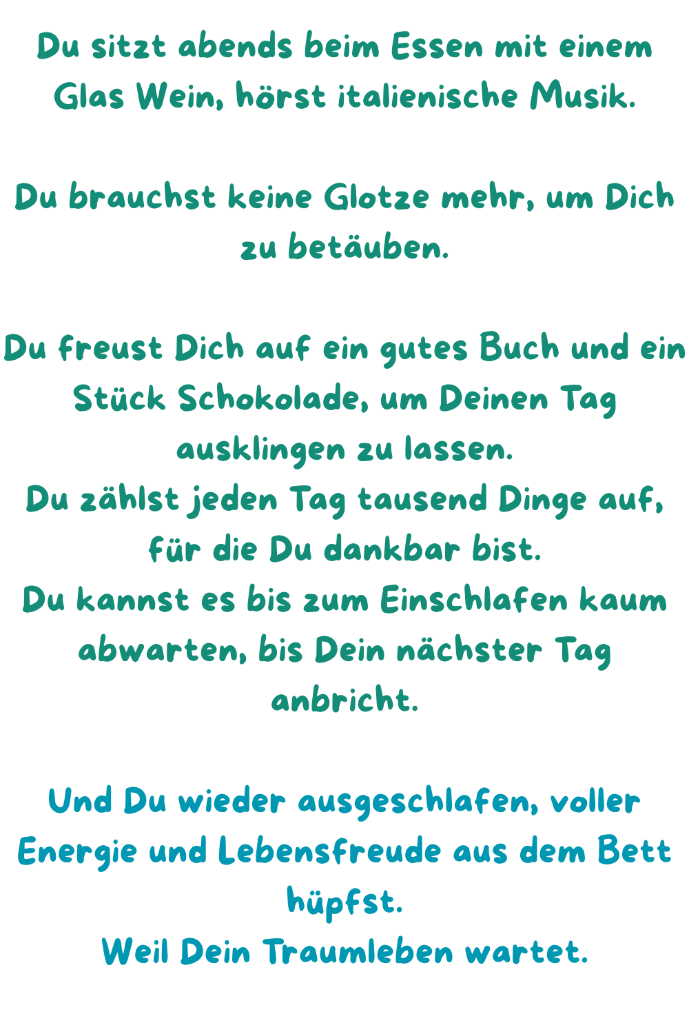 Du sitzt abends beim Essen mit einem Glas Wein, hörst italienische Musik.
Du brauchst keine Glotze mehr, um Dich zu betäuben.
Du freust Dich auf ein gutes Buch und ein Stück Schokolade, um Deinen Tag ausklingen zu lassen.
Du zählst jeden Tag tausend Dinge auf, für die Du dankbar bist.
Du kannst es bis zum Einschlafen kaum abwarten, bis Dein nächster Tag anbricht.
Und Du wieder ausgeschlafen, voller Energie und Lebensfreude aus dem Bett hüpfst.
Weil Dein Traumleben wartet.
