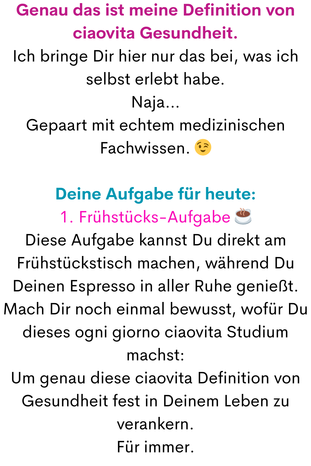 Genau das ist meine Definition von ciaovita Gesundheit.
Ich bringe Dir hier nur das bei, was ich selbst erlebt habe.
Naja…
Gepaart mit echtem medizinischen Fachwissen. 
Deine Aufgabe für heute:
1. Frühstücks-Aufgabe ☕
Diese Aufgabe kannst Du direkt am Frühstückstisch machen, während Du Deinen Espresso in aller Ruhe genießt.
Mach Dir noch einmal bewusst, wofür Du dieses ogni giorno ciaovita Studium machst:
Um genau diese ciaovita Definition von Gesundheit fest in Deinem Leben zu verankern.
Für immer.
