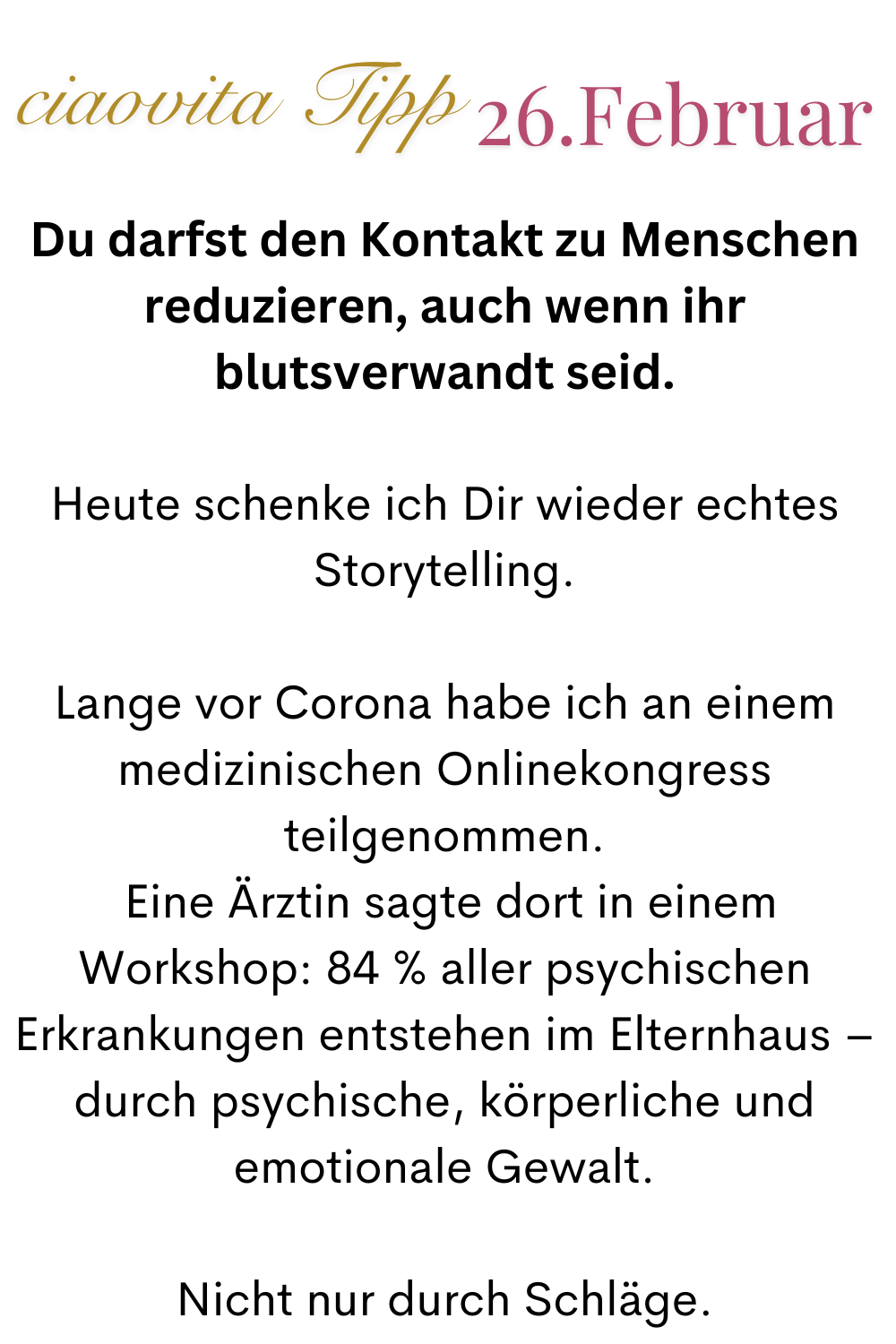 ciaovita Tipp  26. Februar
Du darfst den Kontakt zu Menschen reduzieren, auch wenn ihr blutsverwandt seid.
Heute schenke ich Dir wieder echtes Storytelling.
Lange vor Corona habe ich an einem medizinischen Onlinekongress teilgenommen.
 Eine Ärztin sagte dort in einem Workshop: 84 % aller psychischen Erkrankungen entstehen im Elternhaus – durch psychische, körperliche und emotionale Gewalt.
Nicht nur durch Schläge.