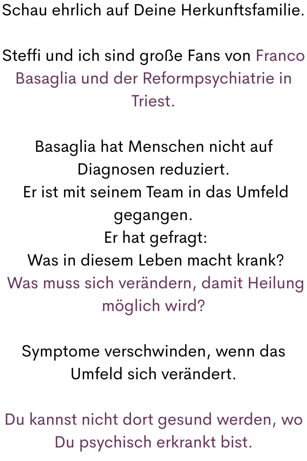 Schau ehrlich auf Deine Herkunftsfamilie.
Steffi und ich sind große Fans von Franco Basaglia und der Reformpsychiatrie in Triest.
Basaglia hat Menschen nicht auf Diagnosen reduziert.
 Er ist mit seinem Team in das Umfeld gegangen.
 Er hat gefragt:
 Was in diesem Leben macht krank?
 Was muss sich verändern, damit Heilung möglich wird?
Symptome verschwinden, wenn das Umfeld sich verändert.
Du kannst nicht dort gesund werden, wo Du psychisch erkrankt bist.
