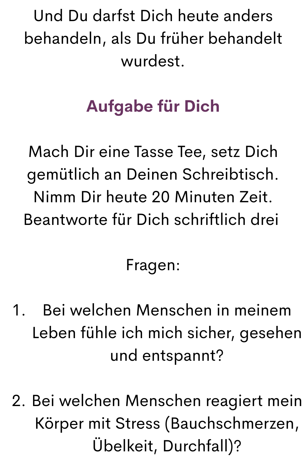 Und Du darfst Dich heute anders behandeln, als Du früher behandelt wurdest.
Aufgabe für Dich
Mach Dir eine Tasse Tee, setz Dich gemütlich an Deinen Schreibtisch.
Nimm Dir heute 20 Minuten Zeit.
Beantworte für Dich schriftlich drei 
Fragen:
Bei welchen Menschen in meinem Leben fühle ich mich sicher, gesehen und entspannt?
Bei welchen Menschen reagiert mein Körper mit Stress (Bauchschmerzen, Übelkeit, Durchfall)?

