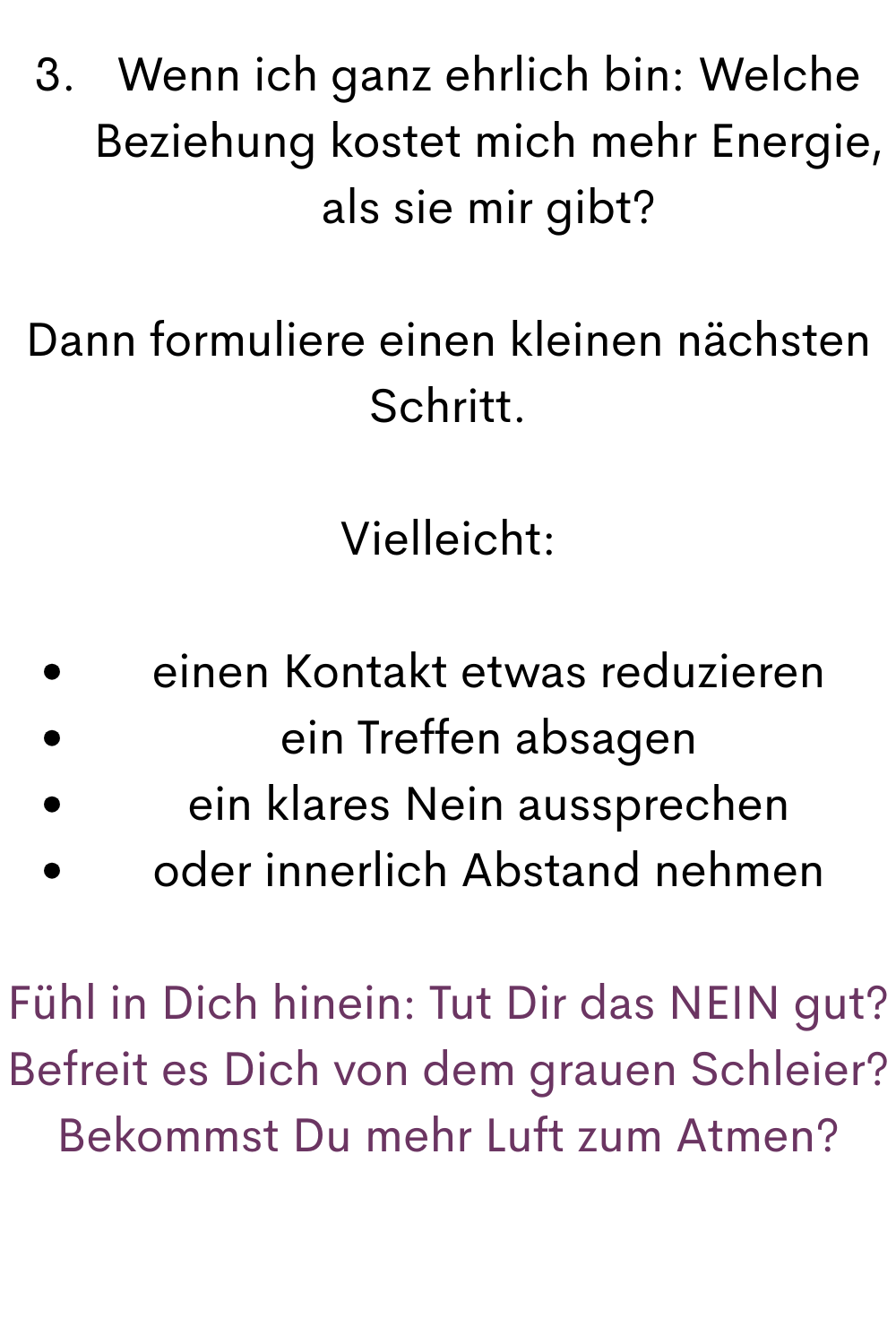 Wenn ich ganz ehrlich bin: Welche Beziehung kostet mich mehr Energie, als sie mir gibt?
Dann formuliere einen kleinen nächsten Schritt.
Vielleicht:
einen Kontakt etwas reduzieren
ein Treffen absagen
ein klares Nein aussprechen
oder innerlich Abstand nehmen
Fühl in Dich hinein: Tut Dir das NEIN gut?
Befreit es Dich von dem grauen Schleier?
Bekommst Du mehr Luft zum Atmen?
