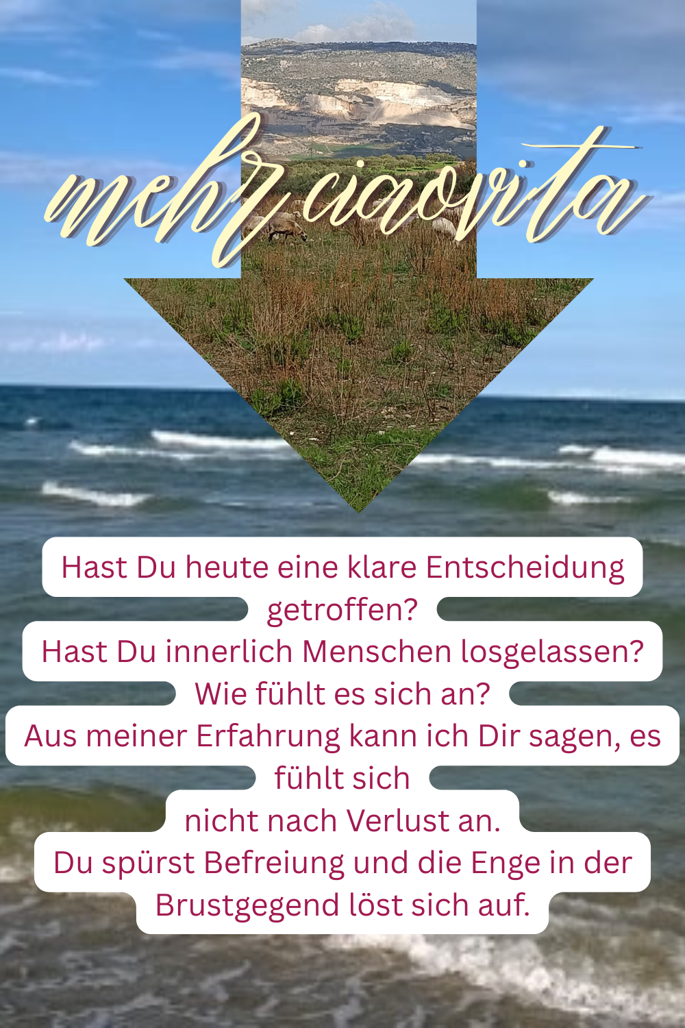 mehr ciaovita
Hast Du heute eine klare Entscheidung getroffen?
Hast Du innerlich Menschen losgelassen?
Wie fühlt es sich an?
Aus meiner Erfahrung kann ich Dir sagen, es fühlt sich
nicht nach Verlust an.
Du spürst Befreiung und die Enge in der Brustgegend löst sich auf.