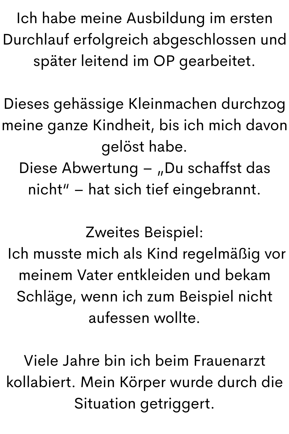 Ich habe meine Ausbildung im ersten Durchlauf erfolgreich abgeschlossen und später leitend im OP gearbeitet.
Dieses gehässige Kleinmachen durchzog meine ganze Kindheit, bis ich mich davon gelöst habe.
Diese Abwertung – „Du schaffst das nicht“ – hat sich tief eingebrannt.
Zweites Beispiel:
 Ich musste mich als Kind regelmäßig vor meinem Vater entkleiden und bekam Schläge, wenn ich zum Beispiel nicht aufessen wollte.
Viele Jahre bin ich beim Frauenarzt kollabiert. Mein Körper wurde durch die Situation getriggert.
