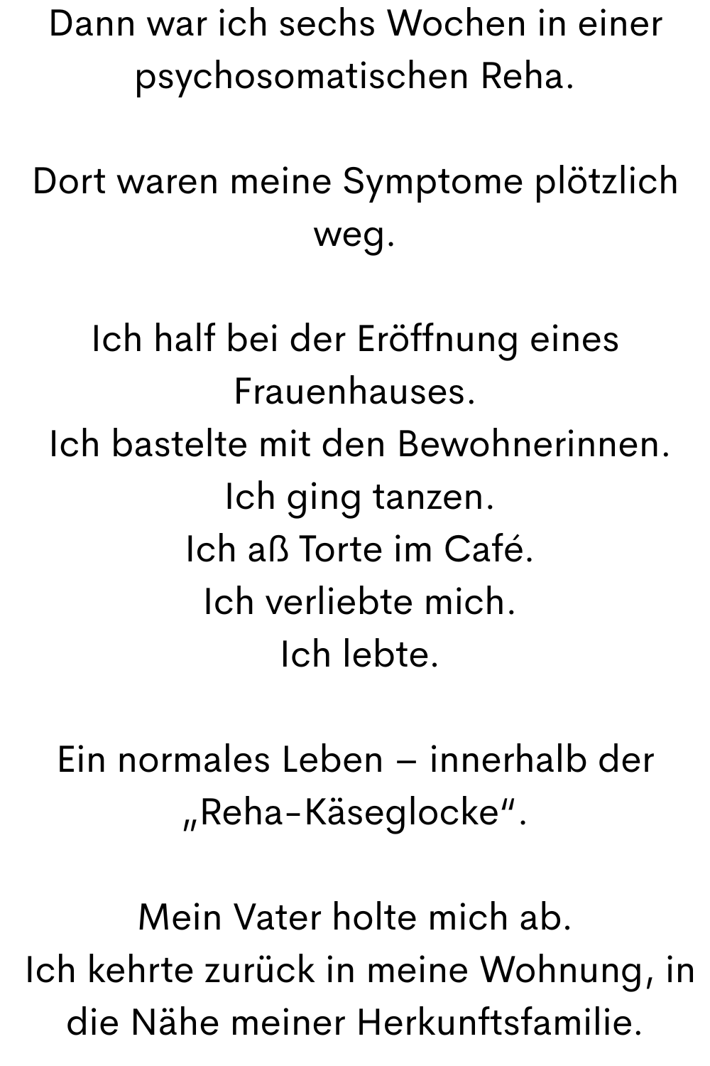Dann war ich sechs Wochen in einer psychosomatischen Reha.
Dort waren meine Symptome plötzlich weg.
Ich half bei der Eröffnung eines Frauenhauses.
 Ich bastelte mit den Bewohnerinnen.
 Ich ging tanzen.
 Ich aß Torte im Café.
 Ich verliebte mich.
 Ich lebte.
Ein normales Leben – innerhalb der „Reha-Käseglocke“.
Mein Vater holte mich ab.
 Ich kehrte zurück in meine Wohnung, in die Nähe meiner Herkunftsfamilie.
