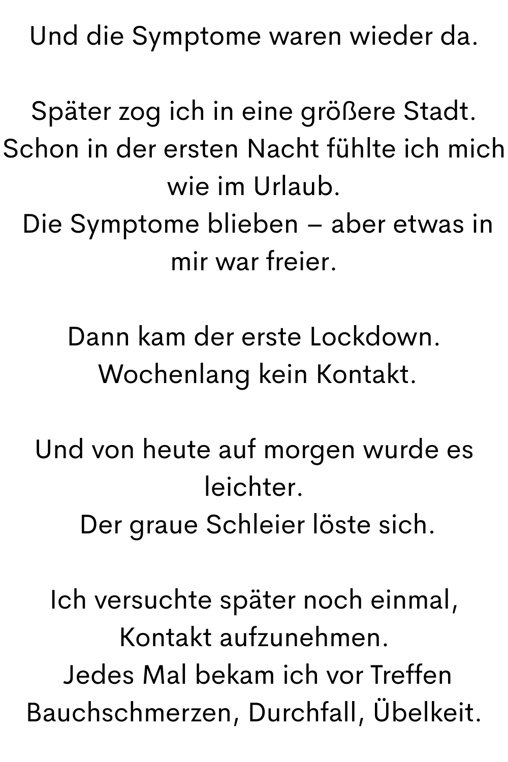 Und die Symptome waren wieder da.
Später zog ich in eine größere Stadt. Schon in der ersten Nacht fühlte ich mich wie im Urlaub.
 Die Symptome blieben – aber etwas in mir war freier.
Dann kam der erste Lockdown.
 Wochenlang kein Kontakt.
Und von heute auf morgen wurde es leichter.
 Der graue Schleier löste sich.
Ich versuchte später noch einmal, Kontakt aufzunehmen.
 Jedes Mal bekam ich vor Treffen Bauchschmerzen, Durchfall, Übelkeit.
