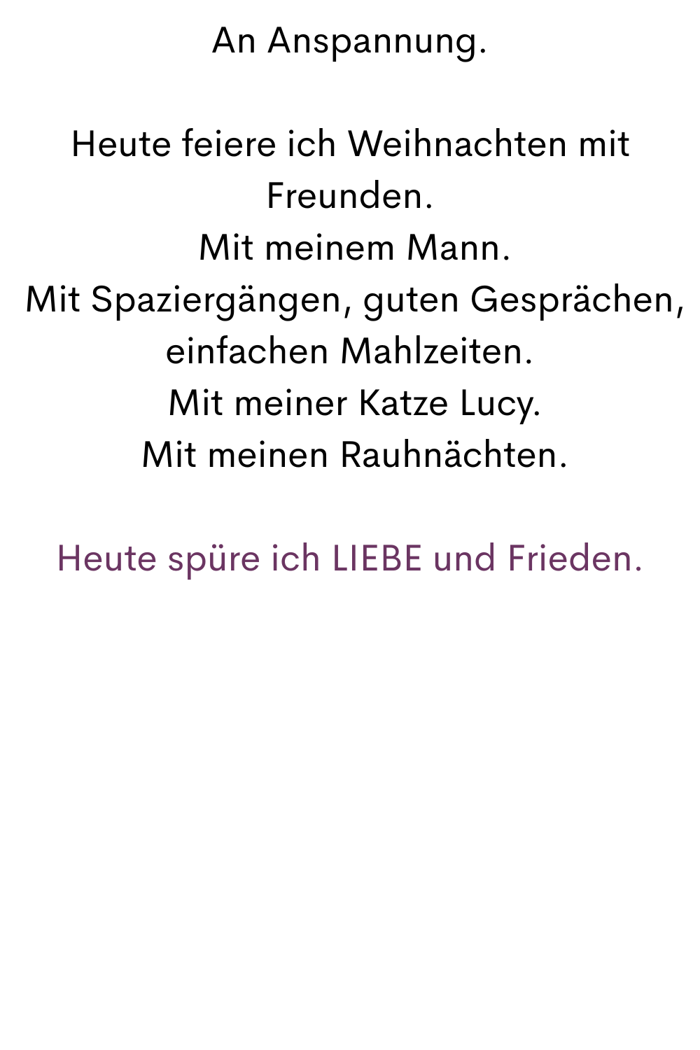 An Anspannung.
Heute feiere ich Weihnachten mit Freunden.
 Mit meinem Mann.
 Mit Spaziergängen, guten Gesprächen, einfachen Mahlzeiten.
 Mit meiner Katze Lucy.
 Mit meinen Rauhnächten.
Heute spüre ich LIEBE und Frieden.