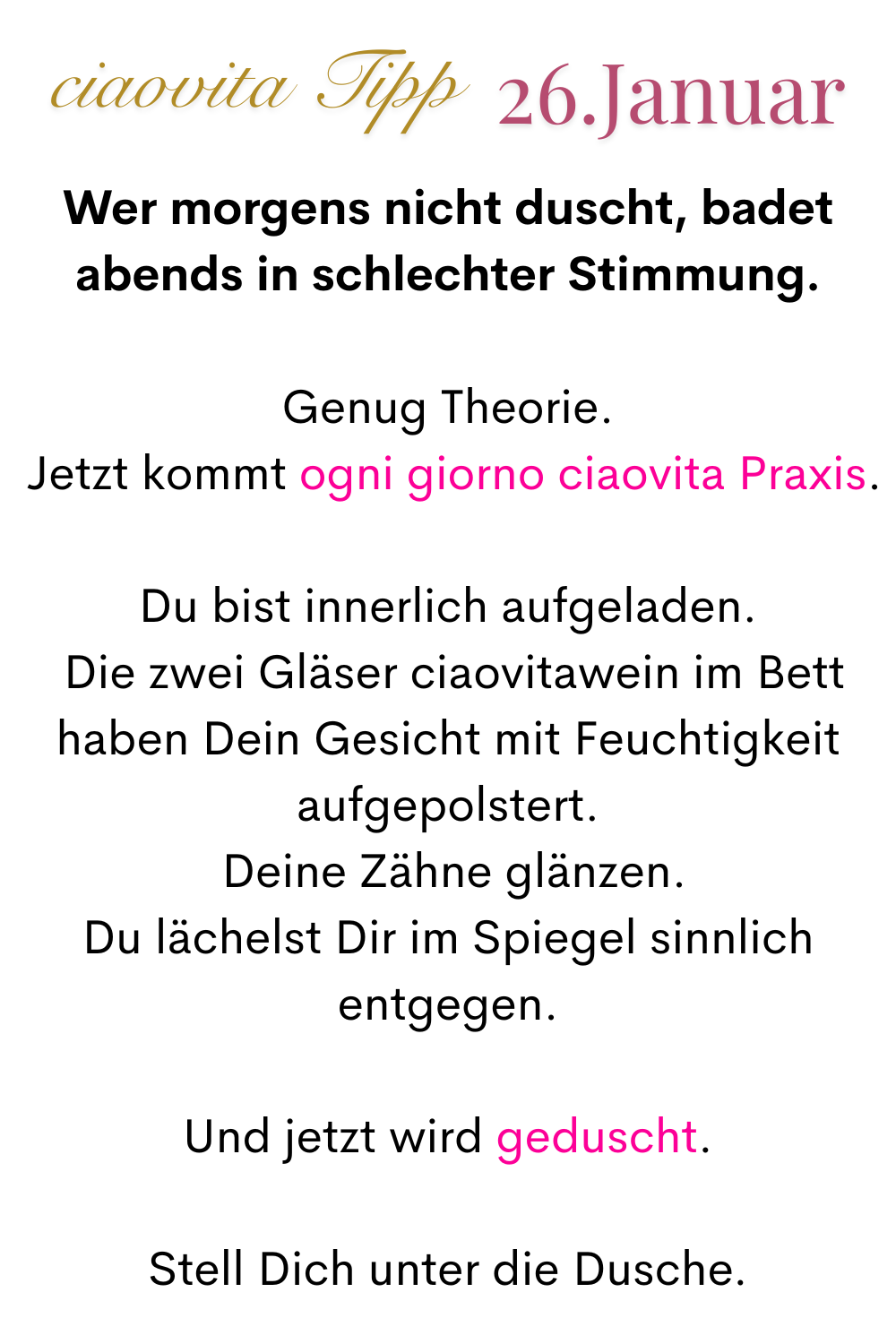 ciaovita Tipp, 26. Januar.
Wer morgens nicht duscht, badet abends in schlechter Stimmung.
Genug Theorie.
 Jetzt kommt ogni giorno ciaovita Praxis.
Du bist innerlich aufgeladen.
 Die zwei Gläser ciaovitawein im Bett haben Dein Gesicht mit Feuchtigkeit aufgepolstert.
 Deine Zähne glänzen.
 Du lächelst Dir im Spiegel sinnlich 
entgegen.
Und jetzt wird geduscht.
Stell Dich unter die Dusche.