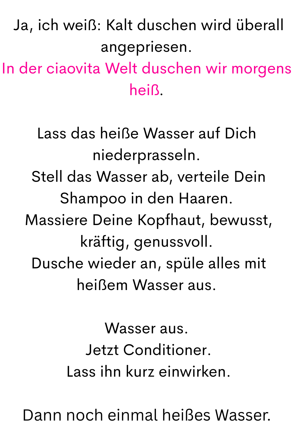 
 Ja, ich weiß: Kalt duschen wird überall angepriesen.
In der ciaovita Welt duschen wir morgens heiß.
Lass das heiße Wasser auf Dich niederprasseln.
 Stell das Wasser ab, verteile Dein Shampoo in den Haaren.
 Massiere Deine Kopfhaut, bewusst, kräftig, genussvoll.
 Dusche wieder an, spüle alles mit heißem Wasser aus.
Wasser aus.
 Jetzt Conditioner.
 Lass ihn kurz einwirken.
Dann noch einmal heißes Wasser.