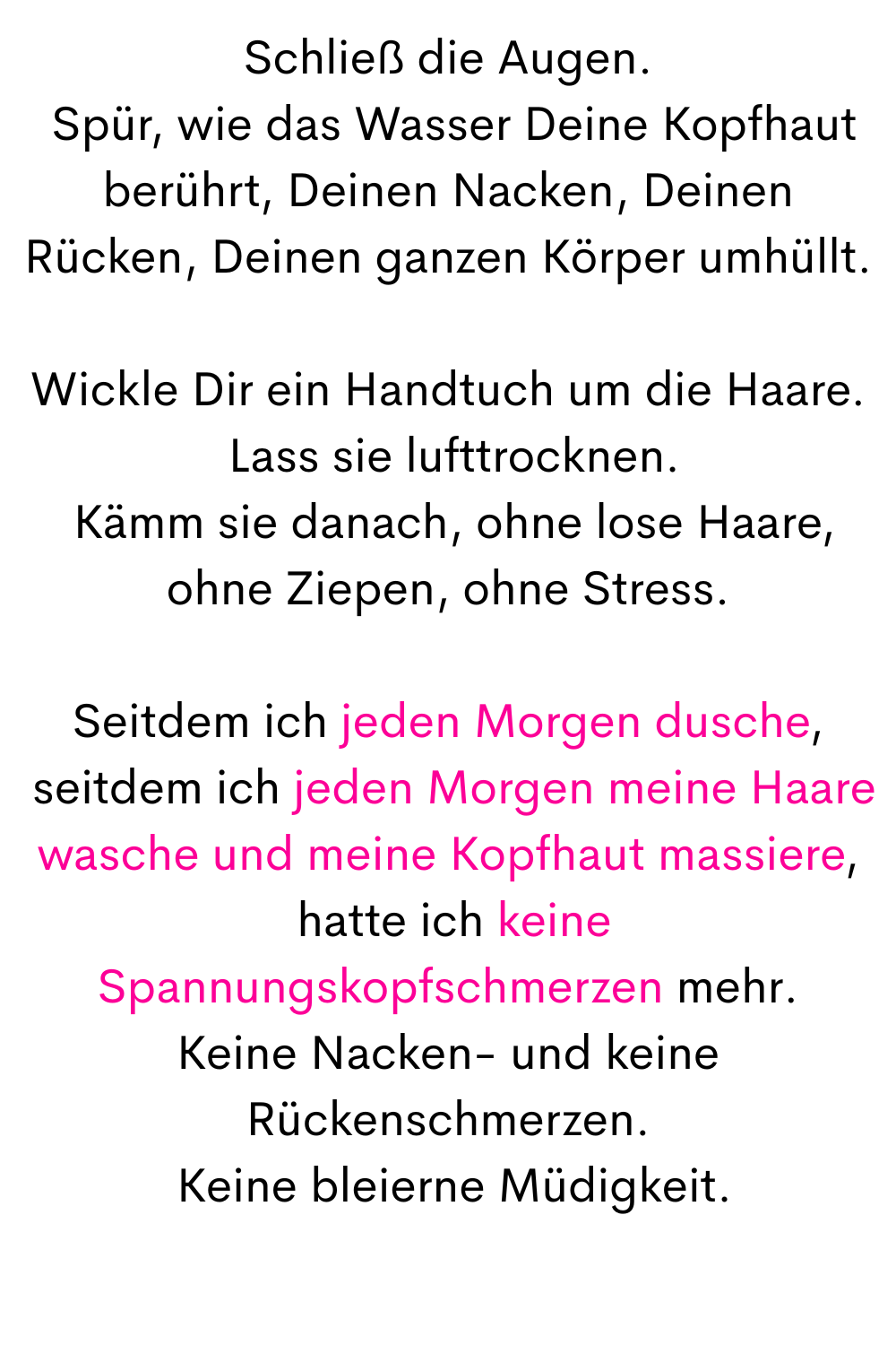 Schließ die Augen.
 Spür, wie das Wasser Deine Kopfhaut berührt, Deinen Nacken, Deinen Rücken, Deinen ganzen Körper umhüllt.
Wickle Dir ein Handtuch um die Haare.
 Lass sie lufttrocknen.
 Kämm sie danach, ohne lose Haare, ohne Ziepen, ohne Stress.
Seitdem ich jeden Morgen dusche,
 seitdem ich jeden Morgen meine Haare wasche und meine Kopfhaut massiere,
 hatte ich keine Spannungskopfschmerzen mehr.
Keine Nacken- und keine Rückenschmerzen.
 Keine bleierne Müdigkeit.
