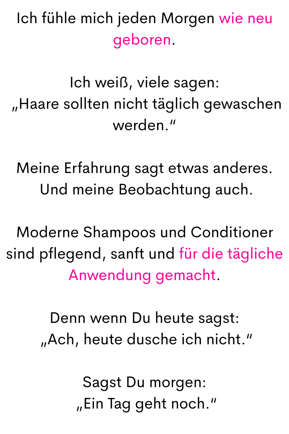 Ich fühle mich jeden Morgen wie neu geboren.
Ich weiß, viele sagen:
 „Haare sollten nicht täglich gewaschen werden.“
Meine Erfahrung sagt etwas anderes.
 Und meine Beobachtung auch.
Moderne Shampoos und Conditioner sind pflegend, sanft und für die tägliche Anwendung gemacht.
Denn wenn Du heute sagst:
 „Ach, heute dusche ich nicht.“
Sagst Du morgen:
 „Ein Tag geht noch.“

