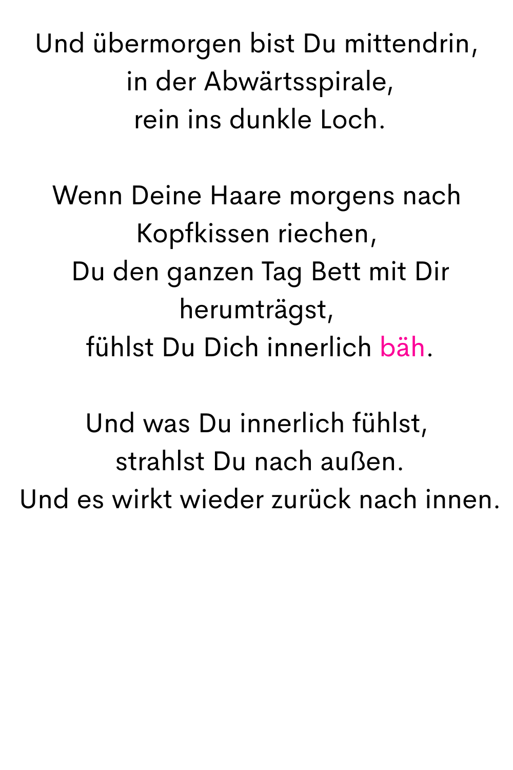 Und übermorgen bist Du mittendrin,
 in der Abwärtsspirale,
 rein ins dunkle Loch.
Wenn Deine Haare morgens nach Kopfkissen riechen,
 Du den ganzen Tag Bett mit Dir herumträgst,
 fühlst Du Dich innerlich bäh.
Und was Du innerlich fühlst,
 strahlst Du nach außen.
 Und es wirkt wieder zurück nach innen.
