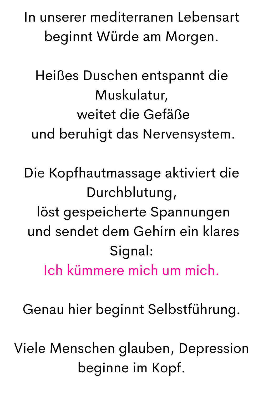 In unserer mediterranen Lebensart beginnt Würde am Morgen.
Heißes Duschen entspannt die Muskulatur,
 weitet die Gefäße
 und beruhigt das Nervensystem.
Die Kopfhautmassage aktiviert die Durchblutung,
 löst gespeicherte Spannungen
 und sendet dem Gehirn ein klares Signal:
Ich kümmere mich um mich.
Genau hier beginnt Selbstführung.
Viele Menschen glauben, Depression beginne im Kopf.
