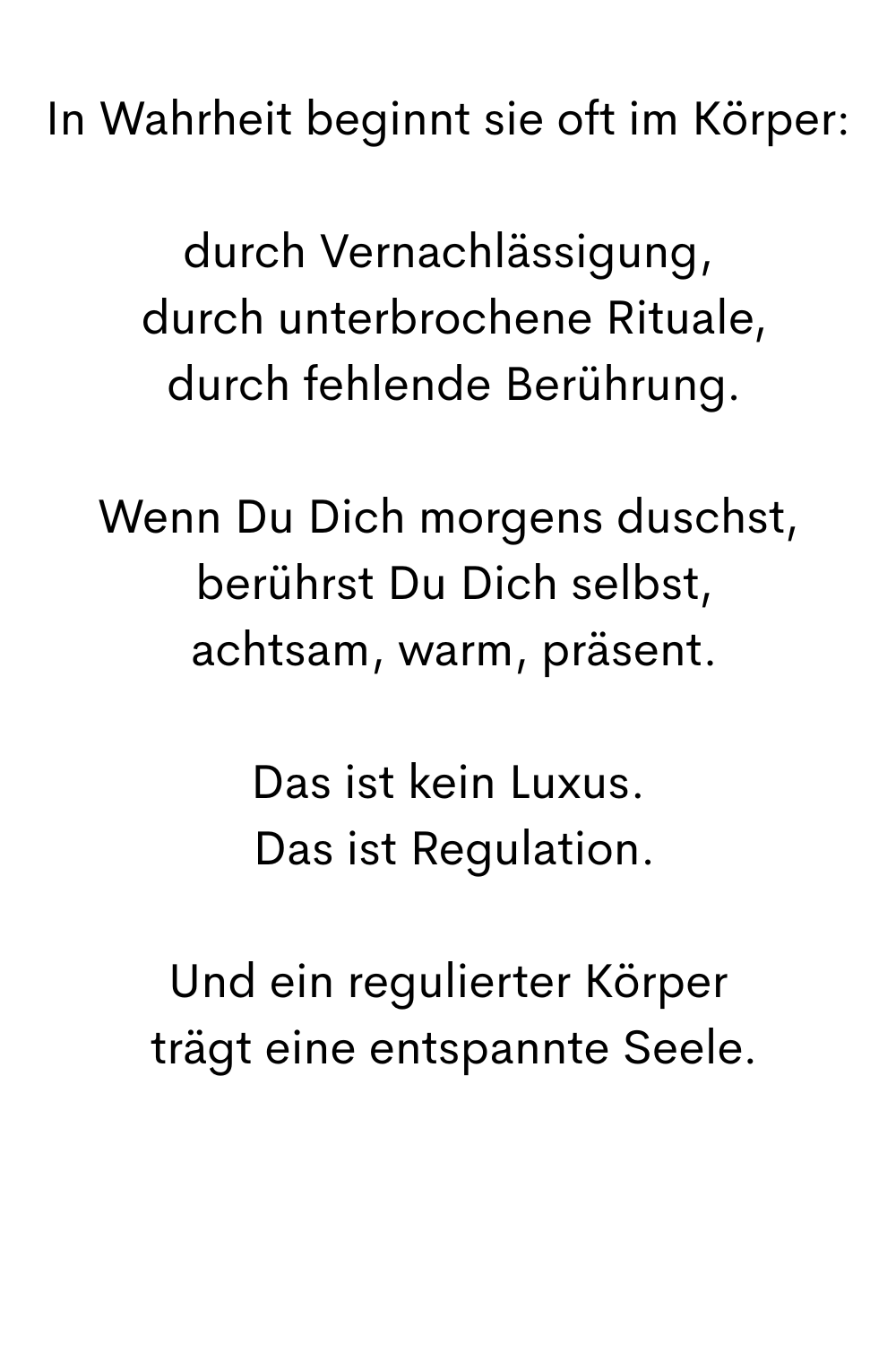 In Wahrheit beginnt sie oft im Körper:
durch Vernachlässigung,
 durch unterbrochene Rituale,
 durch fehlende Berührung.
Wenn Du Dich morgens duschst,
 berührst Du Dich selbst,
 achtsam, warm, präsent.
Das ist kein Luxus.
 Das ist Regulation.
Und ein regulierter Körper
 trägt eine entspannte Seele.