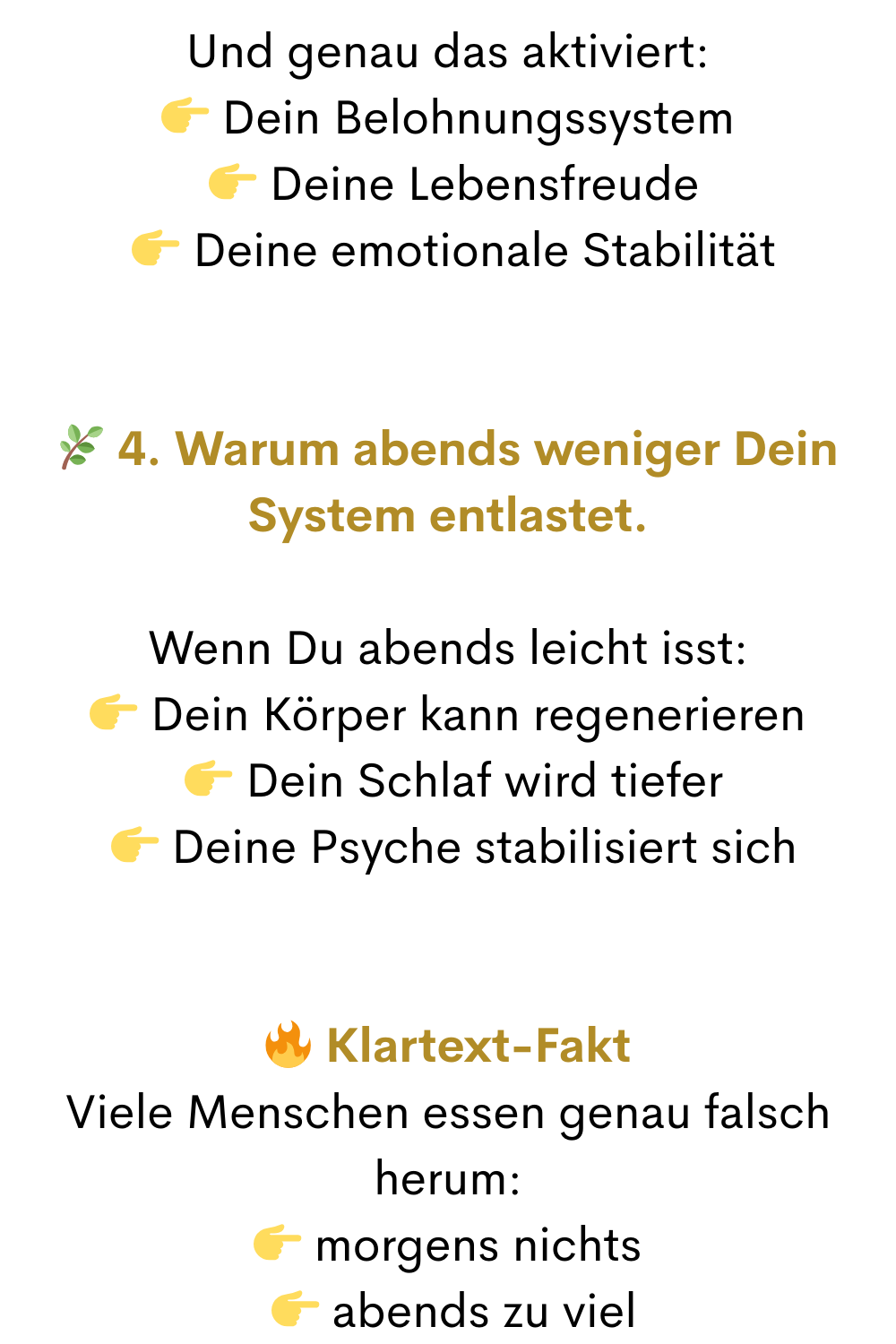 Und genau das aktiviert:
 Dein Belohnungssystem
  Deine Lebensfreude
  Deine emotionale Stabilität
 4. Warum abends weniger Dein System entlastet.
Wenn Du abends leicht isst:
 Dein Körper kann regenerieren
  Dein Schlaf wird tiefer
  Deine Psyche stabilisiert sich
 Klartext-Fakt
Viele Menschen essen genau falsch herum:
 morgens nichts
  abends zu viel
