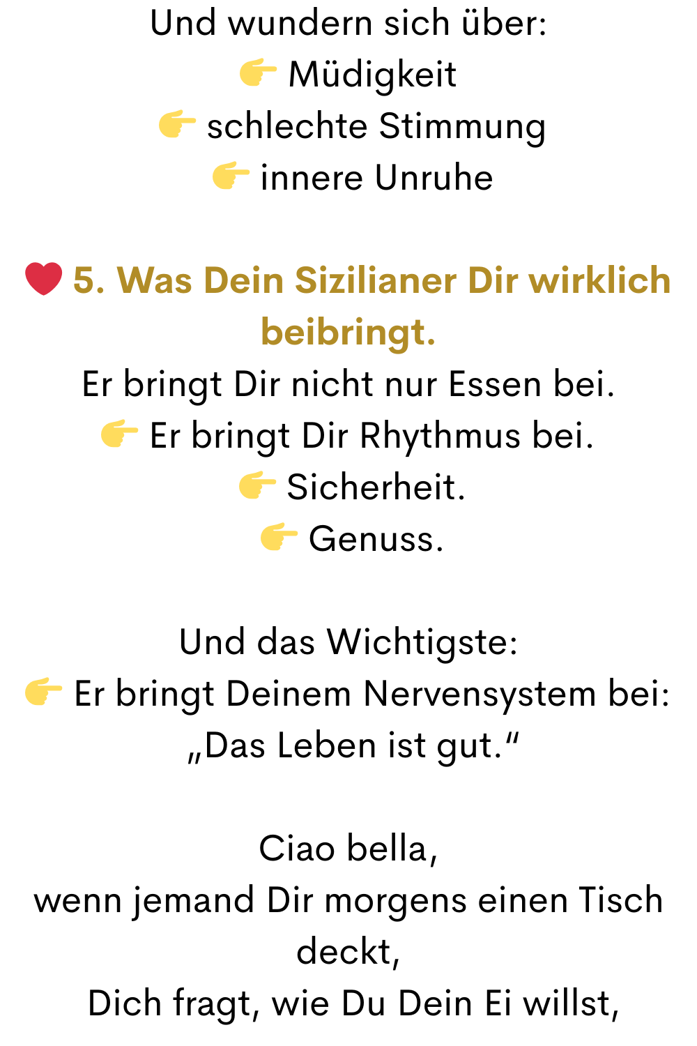Und wundern sich über:
 Müdigkeit
  schlechte Stimmung
  innere Unruhe
❤️ 5. Was Dein Sizilianer Dir wirklich beibringt.
Er bringt Dir nicht nur Essen bei.
 Er bringt Dir Rhythmus bei.
  Sicherheit.
  Genuss.
Und das Wichtigste:
 Er bringt Deinem Nervensystem bei:
 „Das Leben ist gut.“
Ciao bella,
wenn jemand Dir morgens einen Tisch deckt,
 Dich fragt, wie Du Dein Ei willst,
 