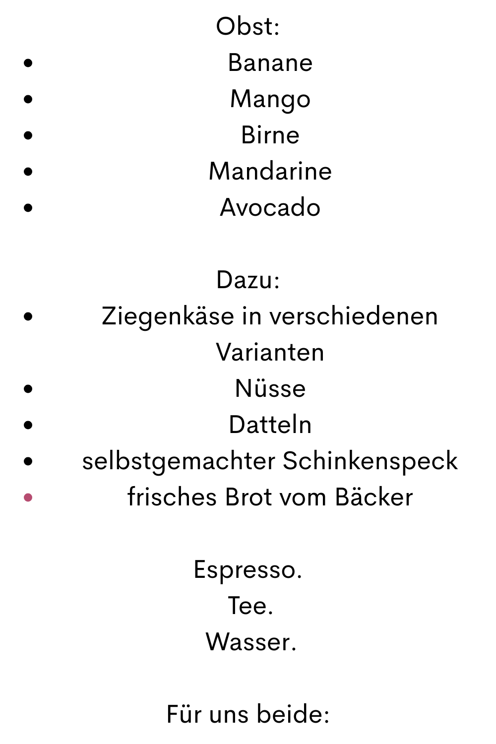 Obst:
Banane
Mango
Birne
Mandarine
Avocado
Dazu:
Ziegenkäse in verschiedenen Varianten
Nüsse
Datteln
selbstgemachter Schinkenspeck
frisches Brot vom Bäcker
Espresso.
 Tee.
 Wasser.
Für uns beide:
