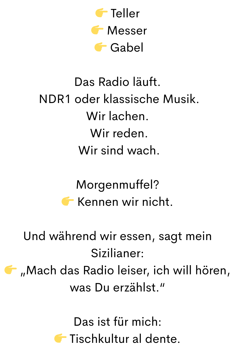 
 Teller
  Messer
  Gabel
Das Radio läuft.
 NDR1 oder klassische Musik.
Wir lachen.
 Wir reden.
 Wir sind wach.
Morgenmuffel?
 Kennen wir nicht.
Und während wir essen, sagt mein Sizilianer:
 „Mach das Radio leiser, ich will hören, was Du erzählst.“
Das ist für mich:
 Tischkultur al dente.
