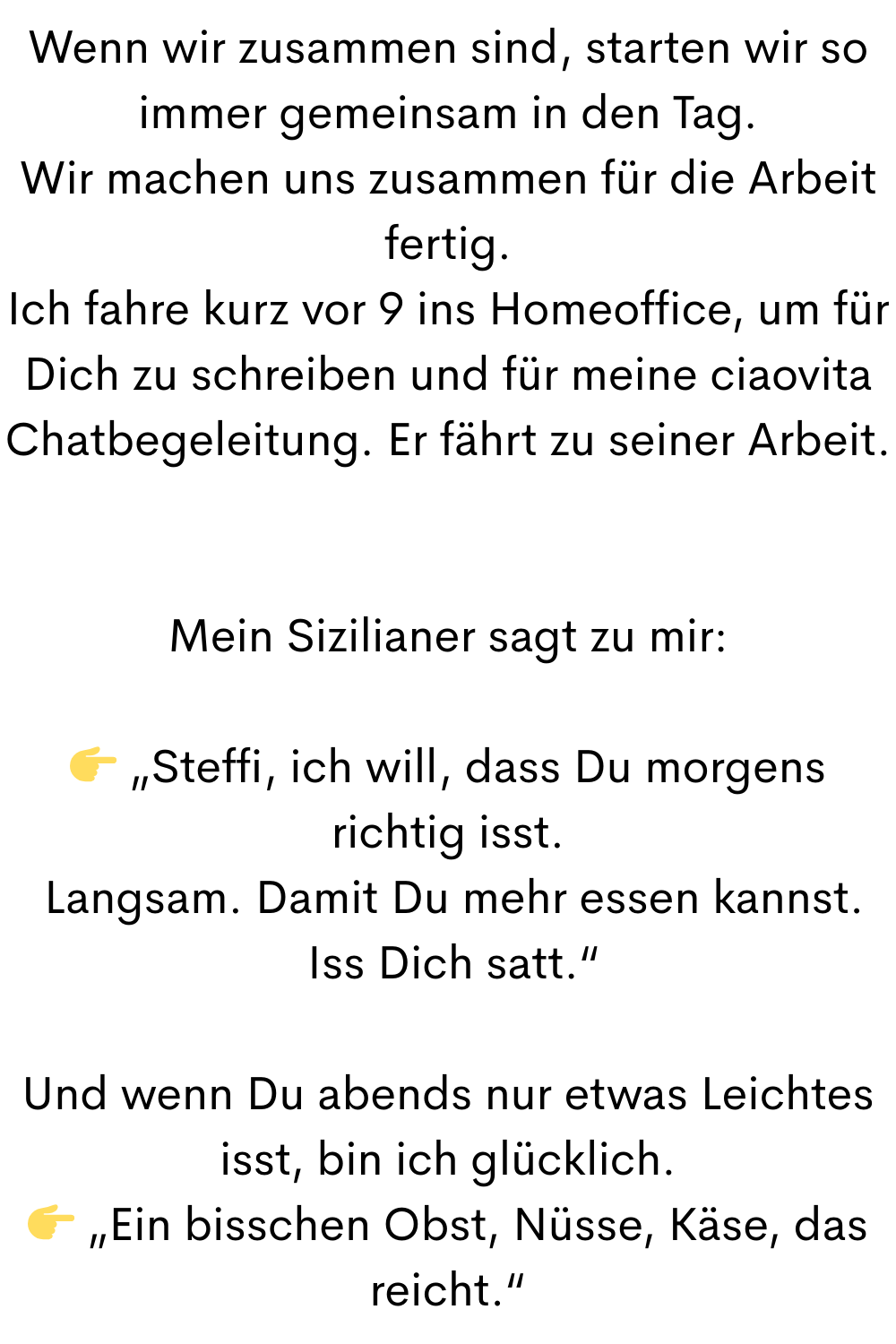 Wenn wir zusammen sind, starten wir so immer gemeinsam in den Tag.
Wir machen uns zusammen für die Arbeit fertig.
Ich fahre kurz vor 9 ins Homeoffice, um für Dich zu schreiben und für meine ciaovita Chatbegeleitung. Er fährt zu seiner Arbeit.
Mein Sizilianer sagt zu mir:
 „Steffi, ich will, dass Du morgens richtig isst.
 Langsam. Damit Du mehr essen kannst.
 Iss Dich satt.“
Und wenn Du abends nur etwas Leichtes isst, bin ich glücklich.
 „Ein bisschen Obst, Nüsse, Käse, das reicht.“
