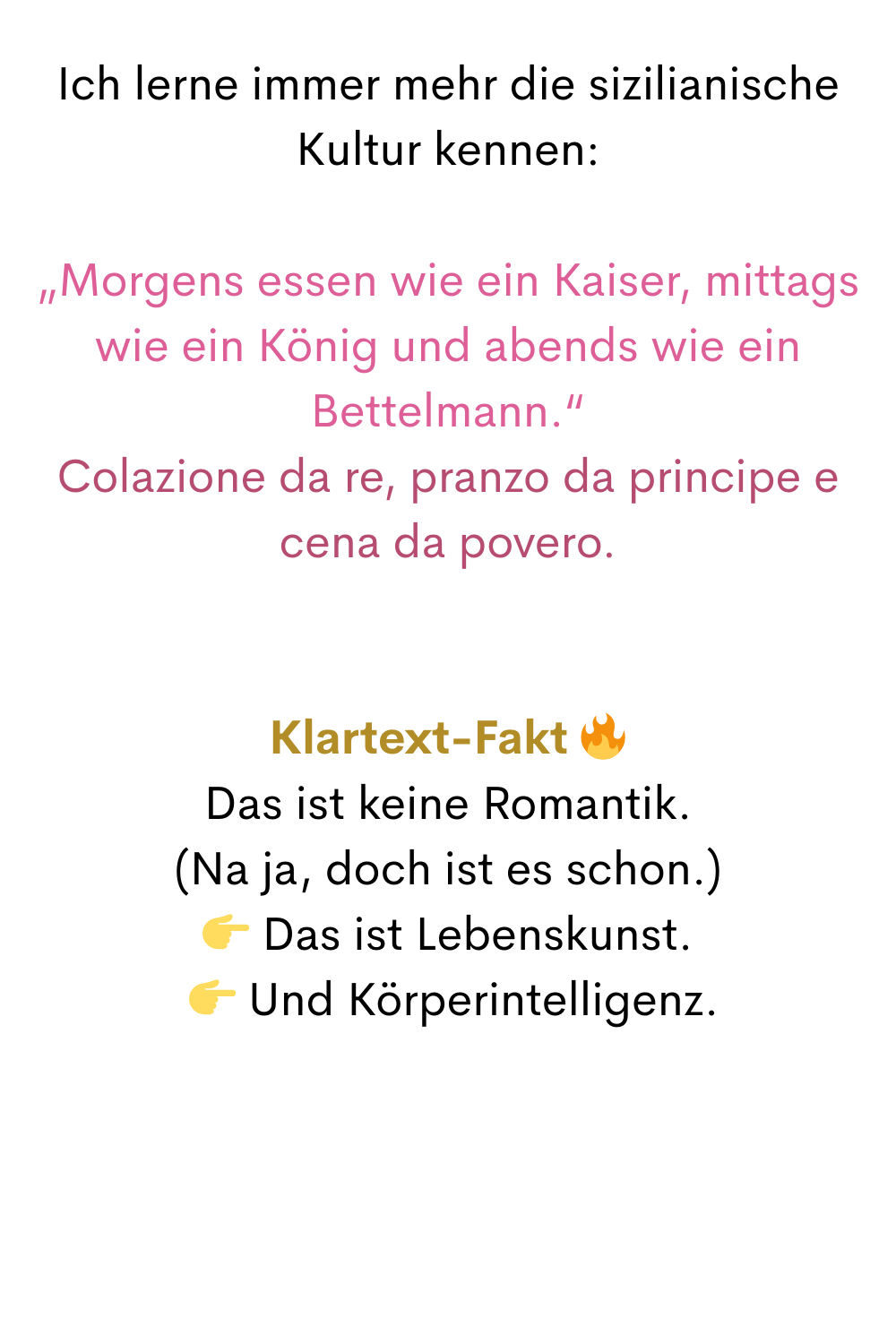 Ich lerne immer mehr die sizilianische Kultur kennen:
„Morgens essen wie ein Kaiser, mittags wie ein König und abends wie ein Bettelmann.“
Colazione da re, pranzo da principe e cena da povero.
Klartext-Fakt 
Das ist keine Romantik.
(Na ja, doch ist es schon.)
 Das ist Lebenskunst.
  Und Körperintelligenz.
