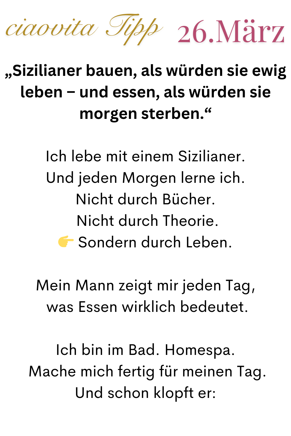 ciaovita Tipp   26. März
„Sizilianer bauen, als würden sie ewig leben – und essen, als würden sie morgen sterben.“
Ich lebe mit einem Sizilianer.
Und jeden Morgen lerne ich.
Nicht durch Bücher.
 Nicht durch Theorie.
 Sondern durch Leben.
Mein Mann zeigt mir jeden Tag,
 was Essen wirklich bedeutet.
Ich bin im Bad. Homespa.
 Mache mich fertig für meinen Tag.
Und schon klopft er: