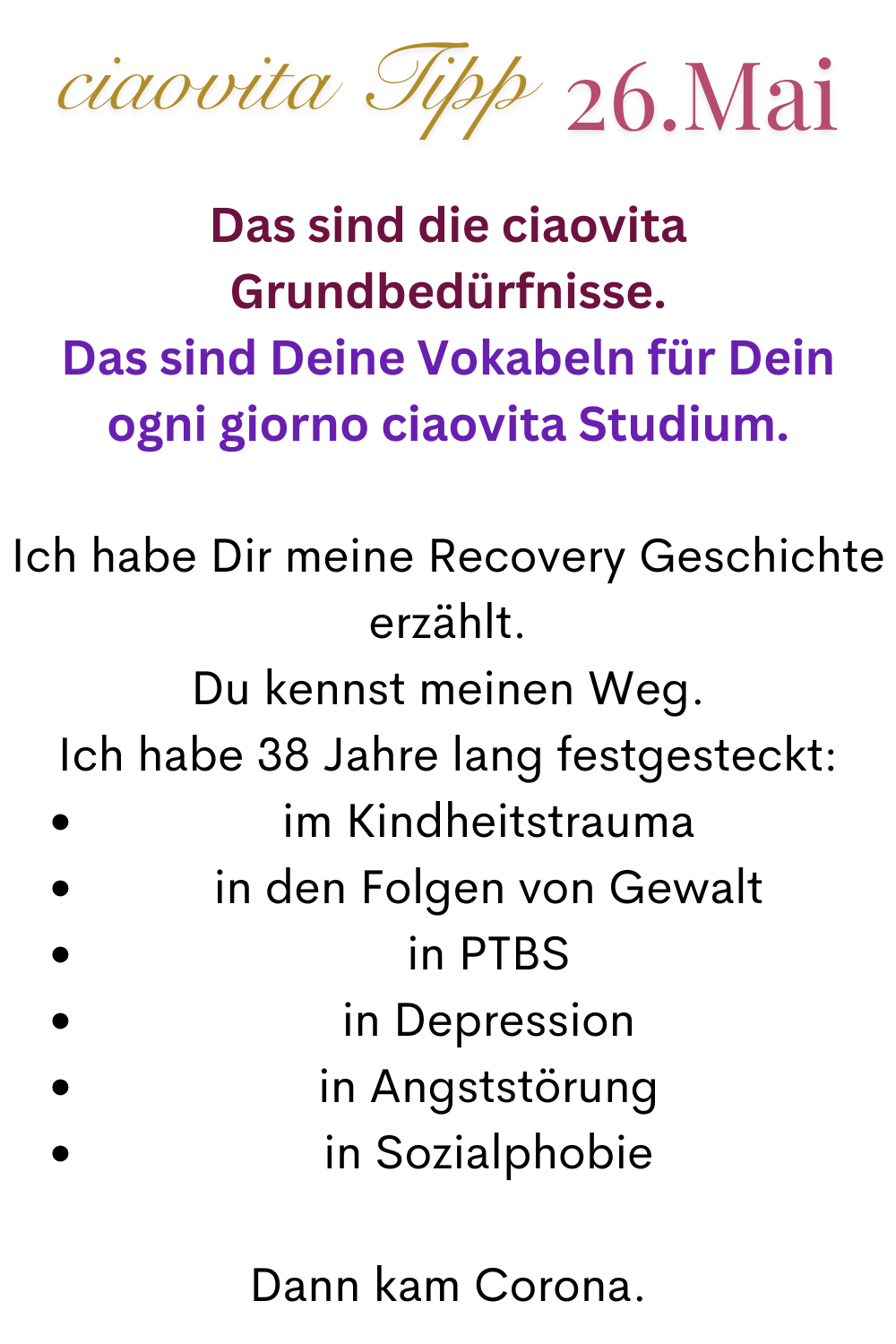ciaovita Tipp  26.Mai:
Das sind die ciaovita Grundbedürfnisse.
Das sind Deine Vokabeln für Dein ogni giorno ciaovita Studium.
Ich habe Dir meine Recovery Geschichte erzählt.
Du kennst meinen Weg.
Ich habe 38 Jahre lang festgesteckt:
im Kindheitstrauma
in den Folgen von Gewalt
in PTBS
in Depression
in Angststörung
in Sozialphobie
Dann kam Corona.