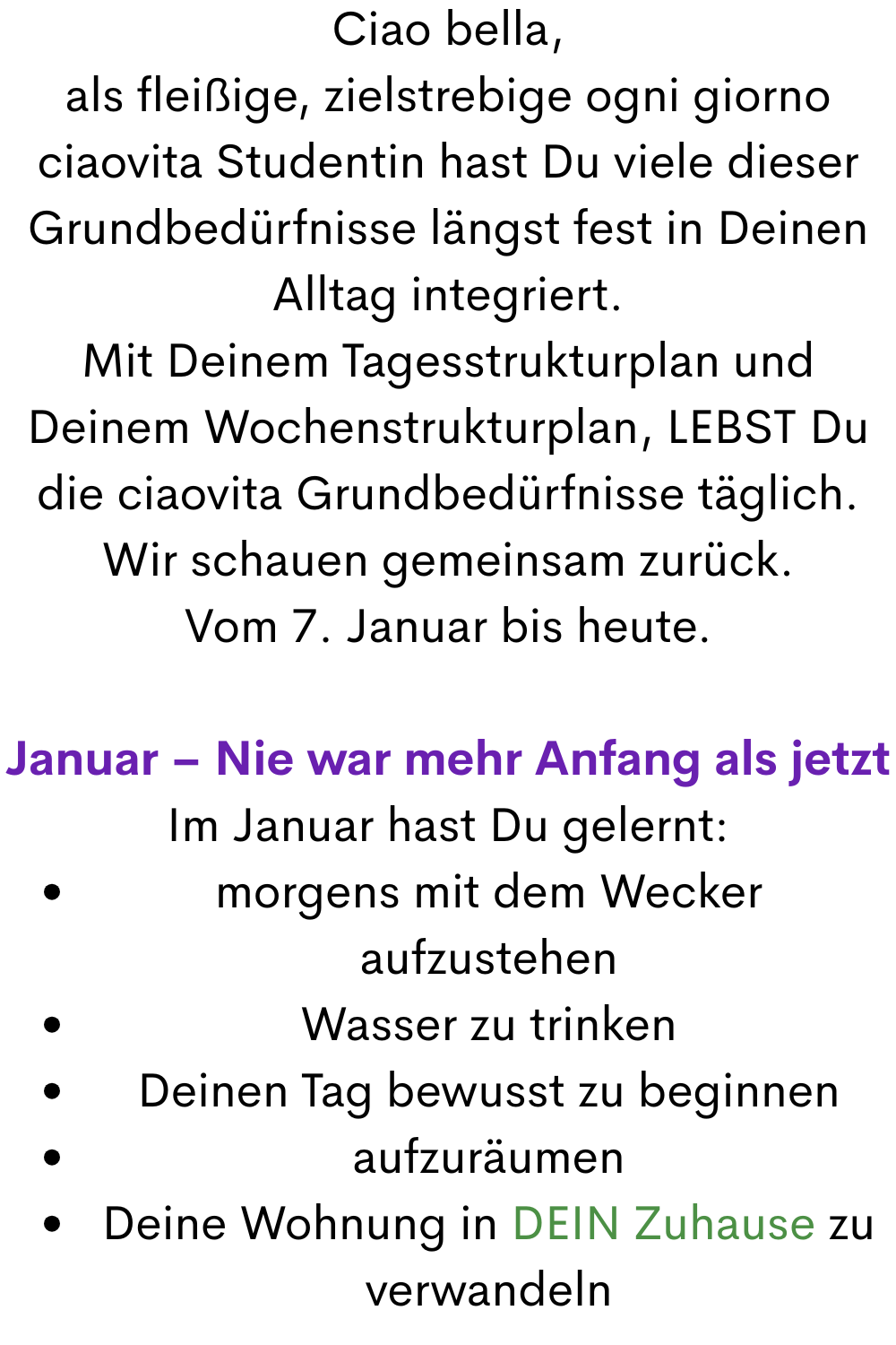 Ciao bella,
als fleißige, zielstrebige ogni giorno ciaovita Studentin hast Du viele dieser Grundbedürfnisse längst fest in Deinen Alltag integriert.
Mit Deinem Tagesstrukturplan und Deinem Wochenstrukturplan, LEBST Du die ciaovita Grundbedürfnisse täglich.
Wir schauen gemeinsam zurück.
Vom 7. Januar bis heute.
Januar – Nie war mehr Anfang als jetzt
Im Januar hast Du gelernt:
morgens mit dem Wecker aufzustehen
Wasser zu trinken
Deinen Tag bewusst zu beginnen
aufzuräumen
Deine Wohnung in DEIN Zuhause zu verwandeln
