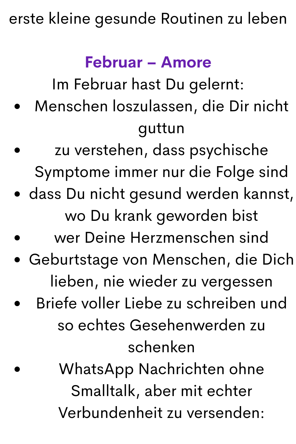 erste kleine gesunde Routinen zu leben
Februar – Amore
Im Februar hast Du gelernt:
Menschen loszulassen, die Dir nicht guttun
zu verstehen, dass psychische Symptome immer nur die Folge sind
dass Du nicht gesund werden kannst, wo Du krank geworden bist
wer Deine Herzmenschen sind
Geburtstage von Menschen, die Dich lieben, nie wieder zu vergessen
Briefe voller Liebe zu schreiben und so echtes Gesehenwerden zu schenken
WhatsApp Nachrichten ohne Smalltalk, aber mit echter Verbundenheit zu versenden:
