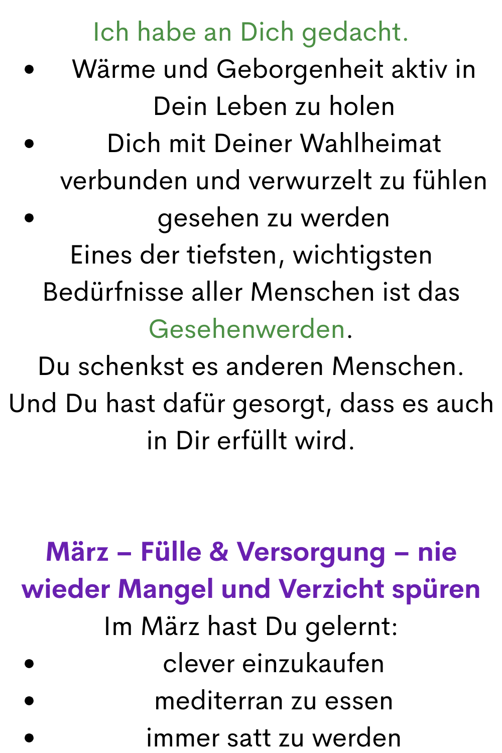 Ich habe an Dich gedacht.
Wärme und Geborgenheit aktiv in Dein Leben zu holen
Dich mit Deiner Wahlheimat verbunden und verwurzelt zu fühlen
gesehen zu werden
Eines der tiefsten, wichtigsten Bedürfnisse aller Menschen ist das Gesehenwerden.
Du schenkst es anderen Menschen.
Und Du hast dafür gesorgt, dass es auch in Dir erfüllt wird.
März – Fülle & Versorgung – nie wieder Mangel und Verzicht spüren
Im März hast Du gelernt:
clever einzukaufen
mediterran zu essen
immer satt zu werden
