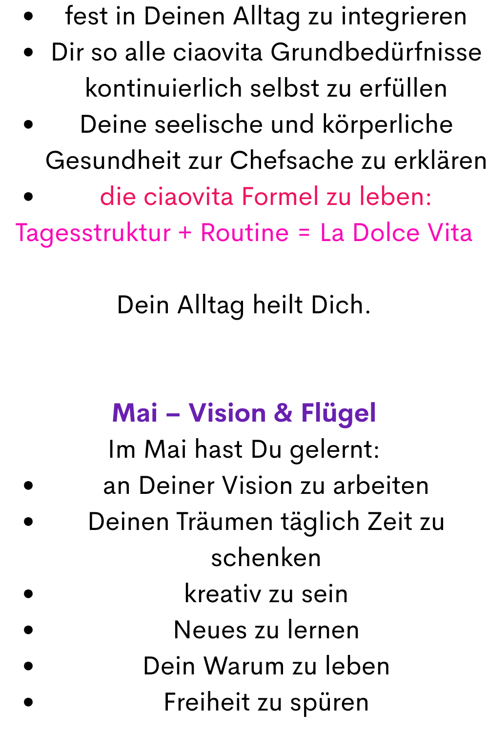 fest in Deinen Alltag zu integrieren
Dir so alle ciaovita Grundbedürfnisse kontinuierlich selbst zu erfüllen
Deine seelische und körperliche Gesundheit zur Chefsache zu erklären
die ciaovita Formel zu leben:
Tagesstruktur + Routine = La Dolce Vita
Dein Alltag heilt Dich.
Mai – Vision & Flügel
Im Mai hast Du gelernt:
an Deiner Vision zu arbeiten
Deinen Träumen täglich Zeit zu schenken
kreativ zu sein
Neues zu lernen
Dein Warum zu leben
Freiheit zu spüren
