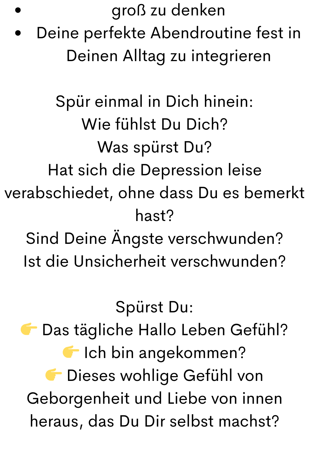 groß zu denken
Deine perfekte Abendroutine fest in Deinen Alltag zu integrieren
Spür einmal in Dich hinein:
Wie fühlst Du Dich?
Was spürst Du?
Hat sich die Depression leise verabschiedet, ohne dass Du es bemerkt hast?
Sind Deine Ängste verschwunden?
Ist die Unsicherheit verschwunden?
Spürst Du:
 Das tägliche Hallo Leben Gefühl?
 Ich bin angekommen?
 Dieses wohlige Gefühl von Geborgenheit und Liebe von innen heraus, das Du Dir selbst machst?
