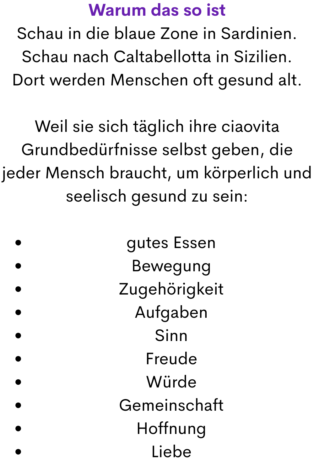 Warum das so ist
Schau in die blaue Zone in Sardinien.
Schau nach Caltabellotta in Sizilien.
Dort werden Menschen oft gesund alt.
Weil sie sich täglich ihre ciaovita Grundbedürfnisse selbst geben, die jeder Mensch braucht, um körperlich und seelisch gesund zu sein:
gutes Essen
Bewegung
Zugehörigkeit
Aufgaben
Sinn
Freude
Würde
Gemeinschaft
Hoffnung
Liebe
