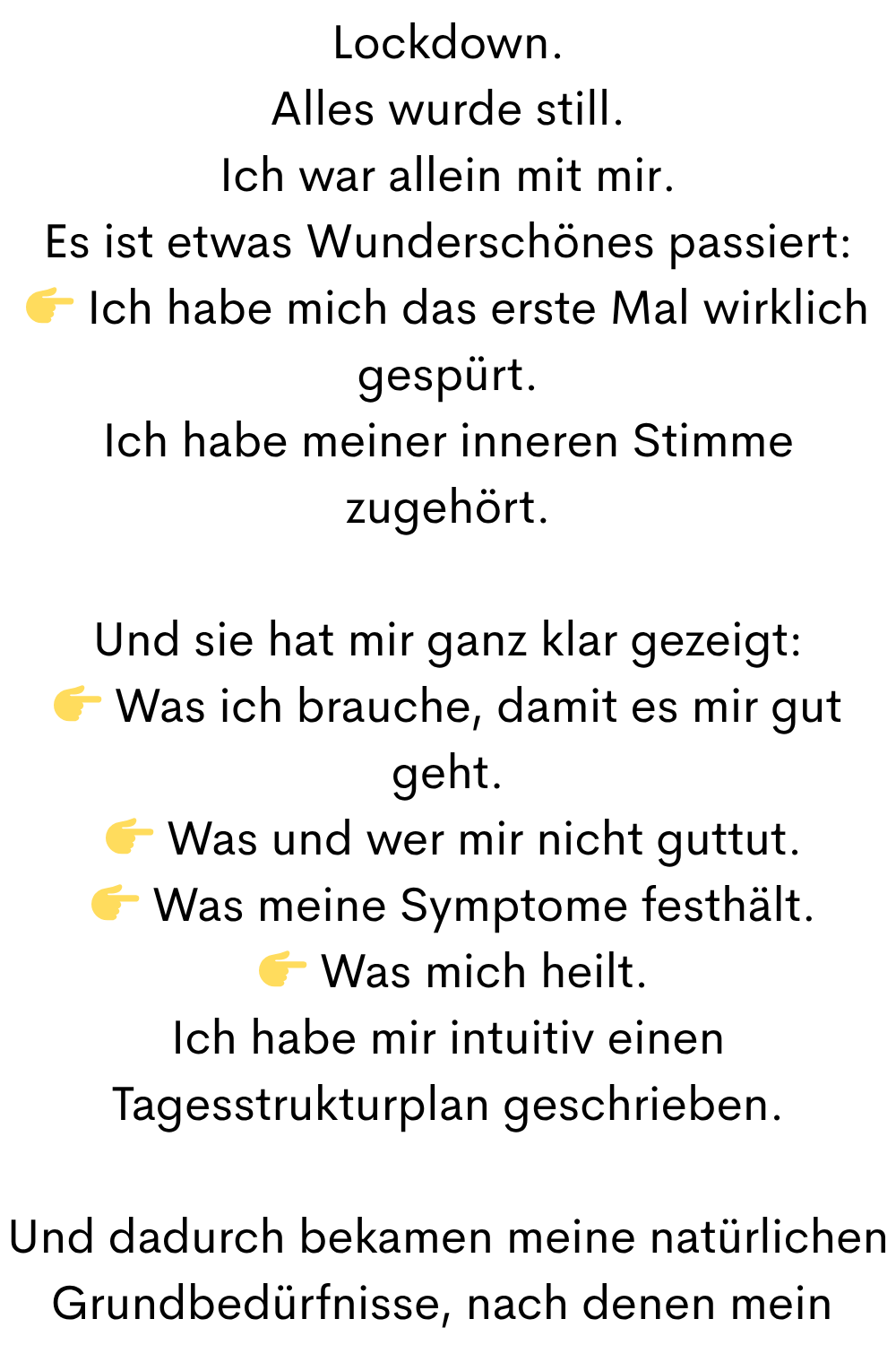 Lockdown.
Alles wurde still.
Ich war allein mit mir.
Es ist etwas Wunderschönes passiert:
 Ich habe mich das erste Mal wirklich gespürt.
Ich habe meiner inneren Stimme zugehört.
Und sie hat mir ganz klar gezeigt:
 Was ich brauche, damit es mir gut geht.
  Was und wer mir nicht guttut.
  Was meine Symptome festhält.
  Was mich heilt.
Ich habe mir intuitiv einen Tagesstrukturplan geschrieben.
Und dadurch bekamen meine natürlichen Grundbedürfnisse, nach denen mein 