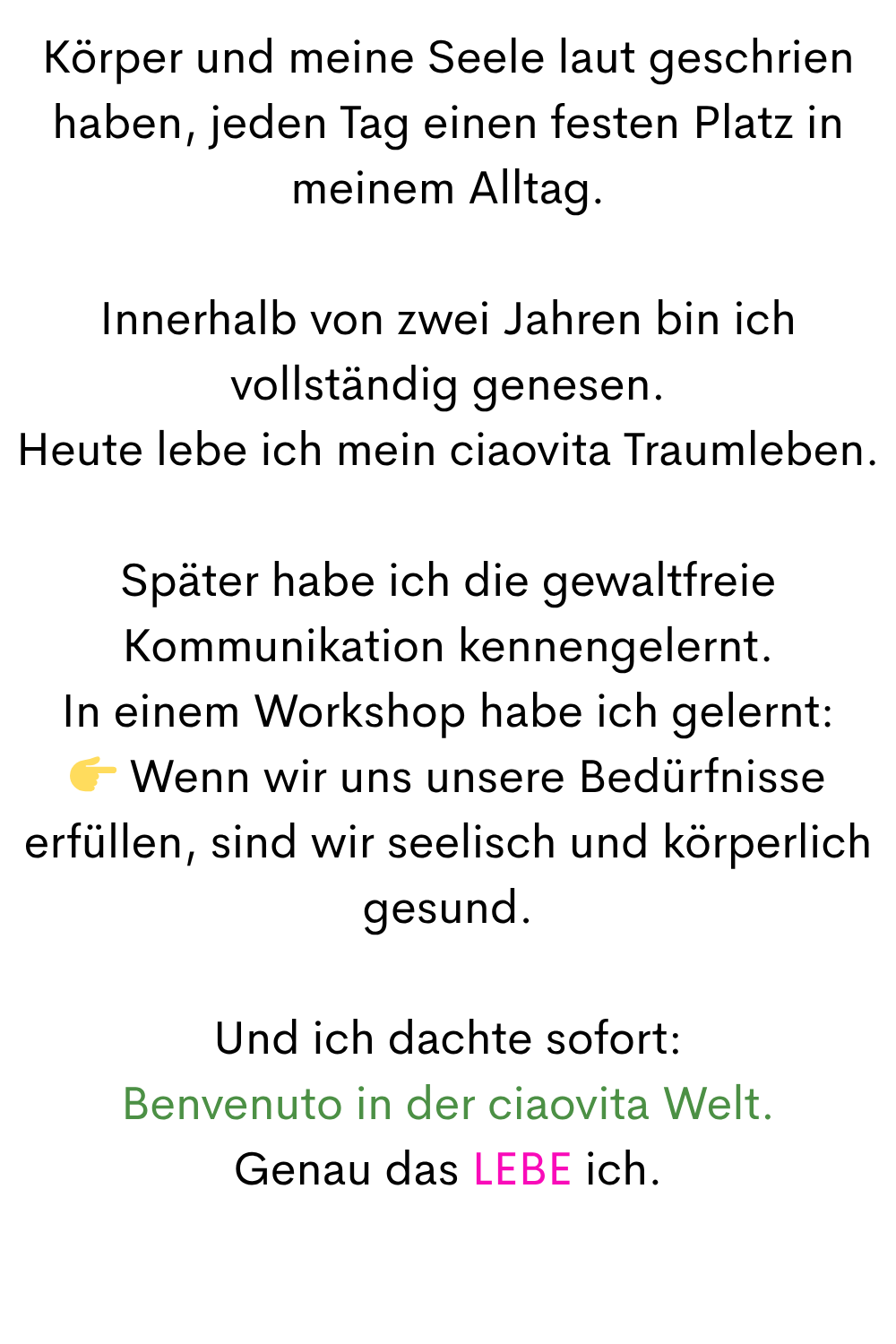 Körper und meine Seele laut geschrien haben, jeden Tag einen festen Platz in meinem Alltag.
Innerhalb von zwei Jahren bin ich vollständig genesen.
Heute lebe ich mein ciaovita Traumleben.
Später habe ich die gewaltfreie Kommunikation kennengelernt.
In einem Workshop habe ich gelernt:
 Wenn wir uns unsere Bedürfnisse erfüllen, sind wir seelisch und körperlich gesund.
Und ich dachte sofort:
Benvenuto in der ciaovita Welt.
Genau das LEBE ich.
