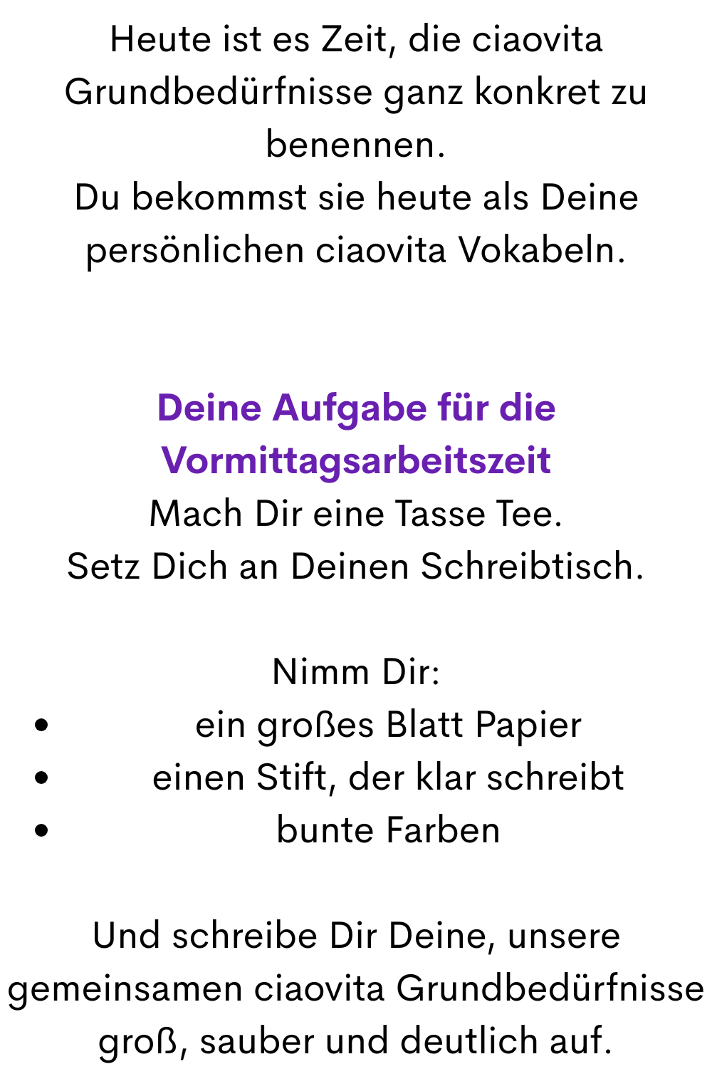 Heute ist es Zeit, die ciaovita Grundbedürfnisse ganz konkret zu benennen.
Du bekommst sie heute als Deine persönlichen ciaovita Vokabeln.
Deine Aufgabe für die Vormittagsarbeitszeit
Mach Dir eine Tasse Tee.
Setz Dich an Deinen Schreibtisch.
Nimm Dir:
ein großes Blatt Papier
einen Stift, der klar schreibt
bunte Farben
Und schreibe Dir Deine, unsere gemeinsamen ciaovita Grundbedürfnisse groß, sauber und deutlich auf.

