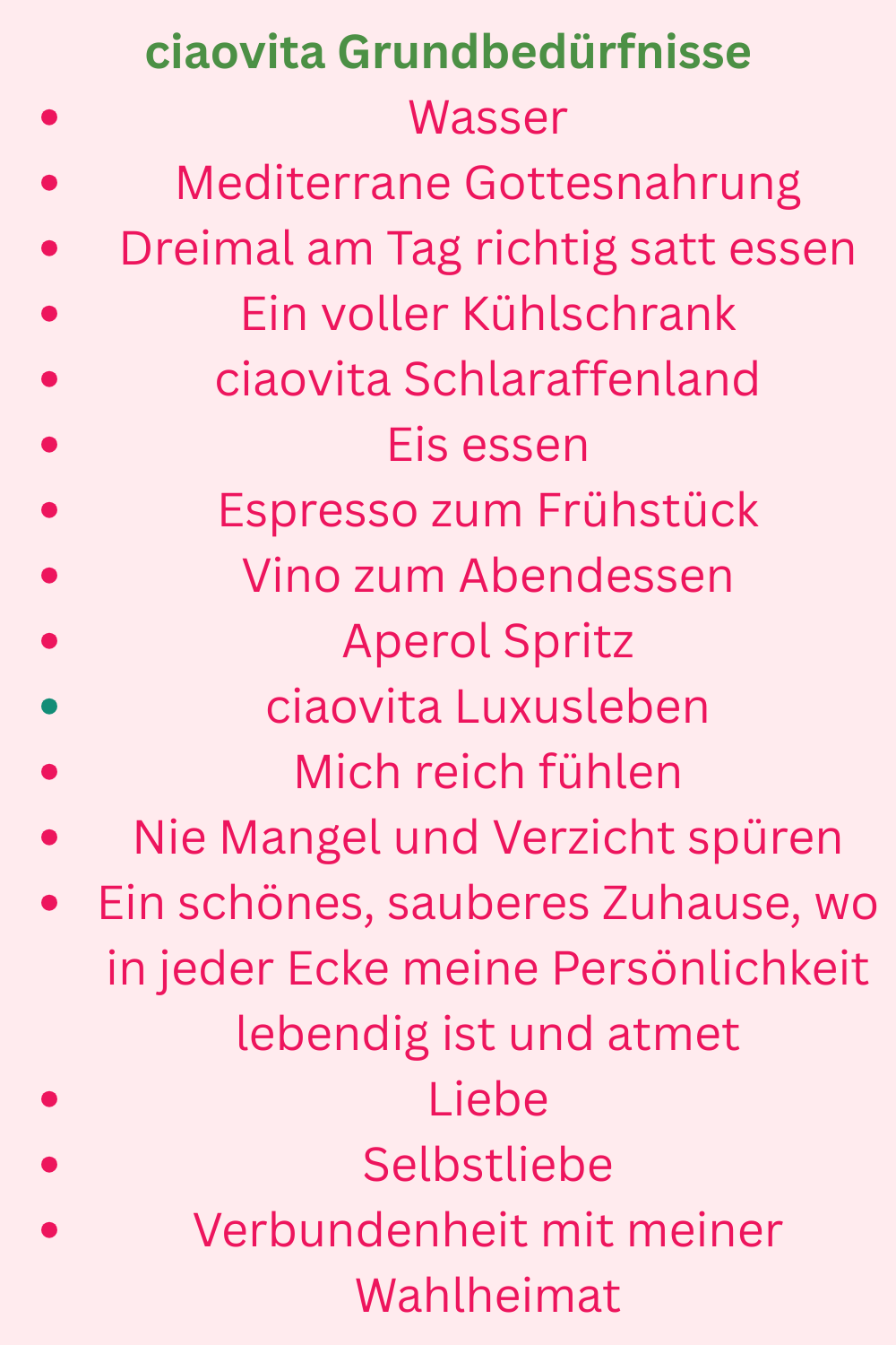 ciaovita Grundbedürfnisse
Wasser
Mediterrane Gottesnahrung
Dreimal am Tag richtig satt essen
Ein voller Kühlschrank
ciaovita Schlaraffenland
Eis essen
Espresso zum Frühstück
Vino zum Abendessen
Aperol Spritz
ciaovita Luxusleben
Mich reich fühlen
Nie Mangel und Verzicht spüren
Ein schönes, sauberes Zuhause, wo in jeder Ecke meine Persönlichkeit lebendig ist und atmet
Liebe
Selbstliebe
Verbundenheit mit meiner Wahlheimat
