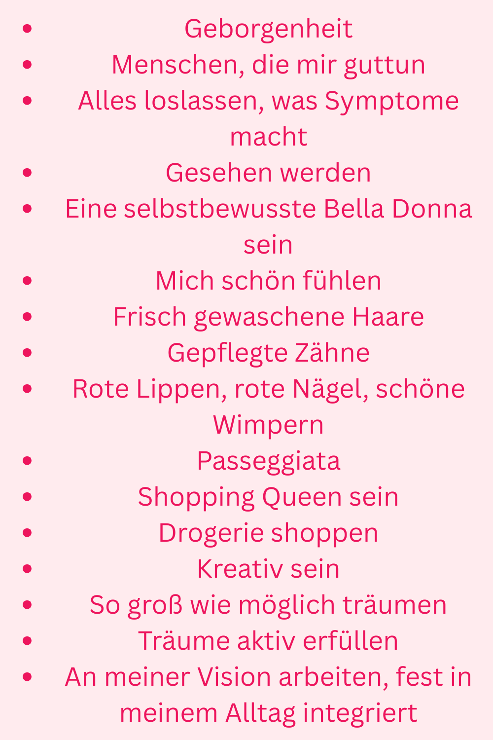 Geborgenheit
Menschen, die mir guttun
Alles loslassen, was Symptome macht
Gesehen werden
Eine selbstbewusste Bella Donna sein
Mich schön fühlen
Frisch gewaschene Haare
Gepflegte Zähne
Rote Lippen, rote Nägel, schöne Wimpern
Passeggiata
Shopping Queen sein
Drogerie shoppen
Kreativ sein
So groß wie möglich träumen
Träume aktiv erfüllen
An meiner Vision arbeiten, fest in meinem Alltag integriert
