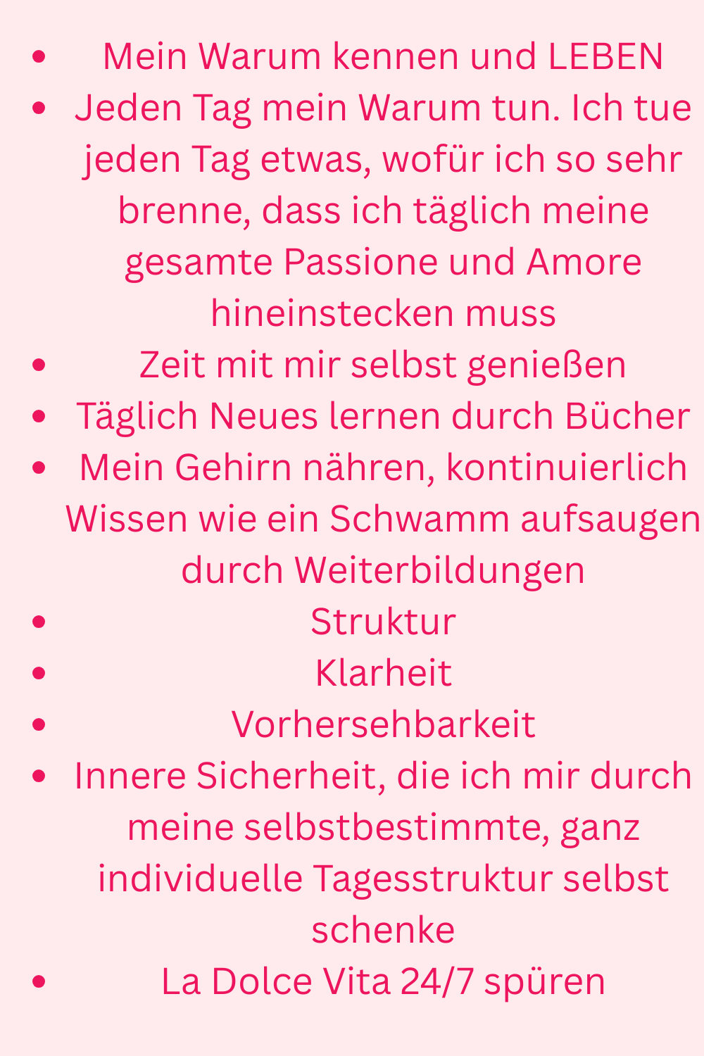 Mein Warum kennen und LEBEN
Jeden Tag mein Warum tun. Ich tue jeden Tag etwas, wofür ich so sehr brenne, dass ich täglich meine gesamte Passione und Amore hineinstecken muss
Zeit mit mir selbst genießen
Täglich Neues lernen durch Bücher
Mein Gehirn nähren, kontinuierlich Wissen wie ein Schwamm aufsaugen durch Weiterbildungen
Struktur
Klarheit
Vorhersehbarkeit
Innere Sicherheit, die ich mir durch meine selbstbestimmte, ganz individuelle Tagesstruktur selbst schenke
La Dolce Vita 24/7 spüren

