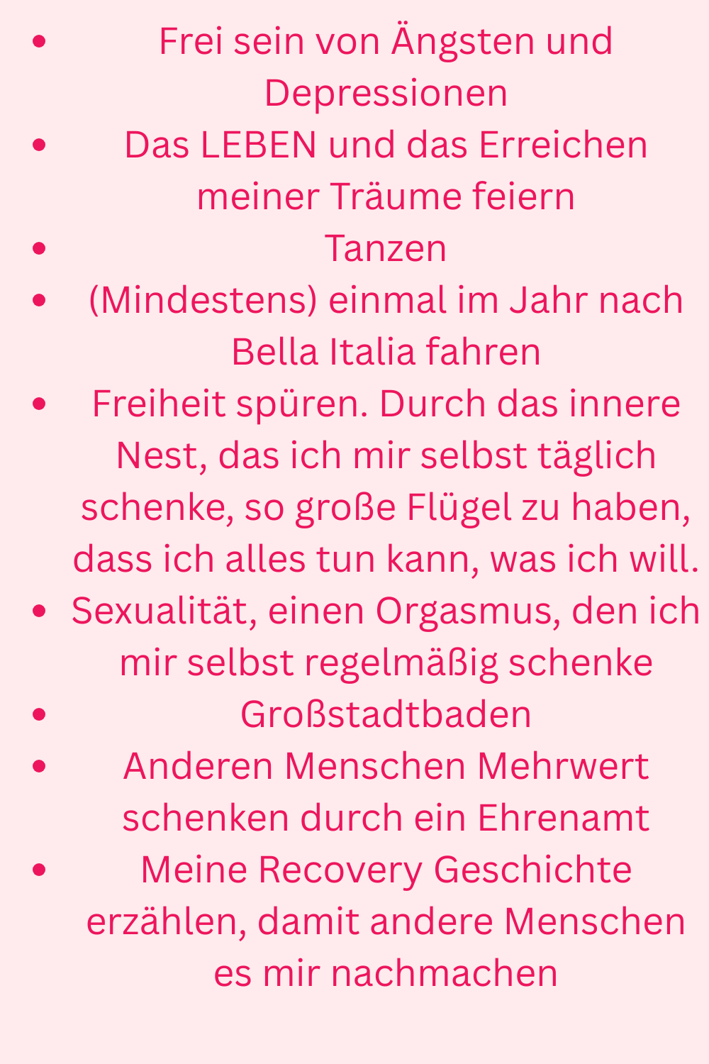 Frei sein von Ängsten und Depressionen
Das LEBEN und das Erreichen meiner Träume feiern
Tanzen
(Mindestens) einmal im Jahr nach Bella Italia fahren
Freiheit spüren. Durch das innere Nest, das ich mir selbst täglich schenke, so große Flügel zu haben, dass ich alles tun kann, was ich will.
Sexualität, einen Orgasmus, den ich mir selbst regelmäßig schenke
Großstadtbaden
Anderen Menschen Mehrwert schenken durch ein Ehrenamt
Meine Recovery Geschichte erzählen, damit andere Menschen es mir nachmachen
