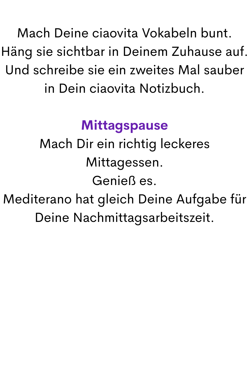 Mach Deine ciaovita Vokabeln bunt.
Häng sie sichtbar in Deinem Zuhause auf.
Und schreibe sie ein zweites Mal sauber in Dein ciaovita Notizbuch.
Mittagspause
Mach Dir ein richtig leckeres Mittagessen.
Genieß es.
Mediterano hat gleich Deine Aufgabe für Deine Nachmittagsarbeitszeit.
