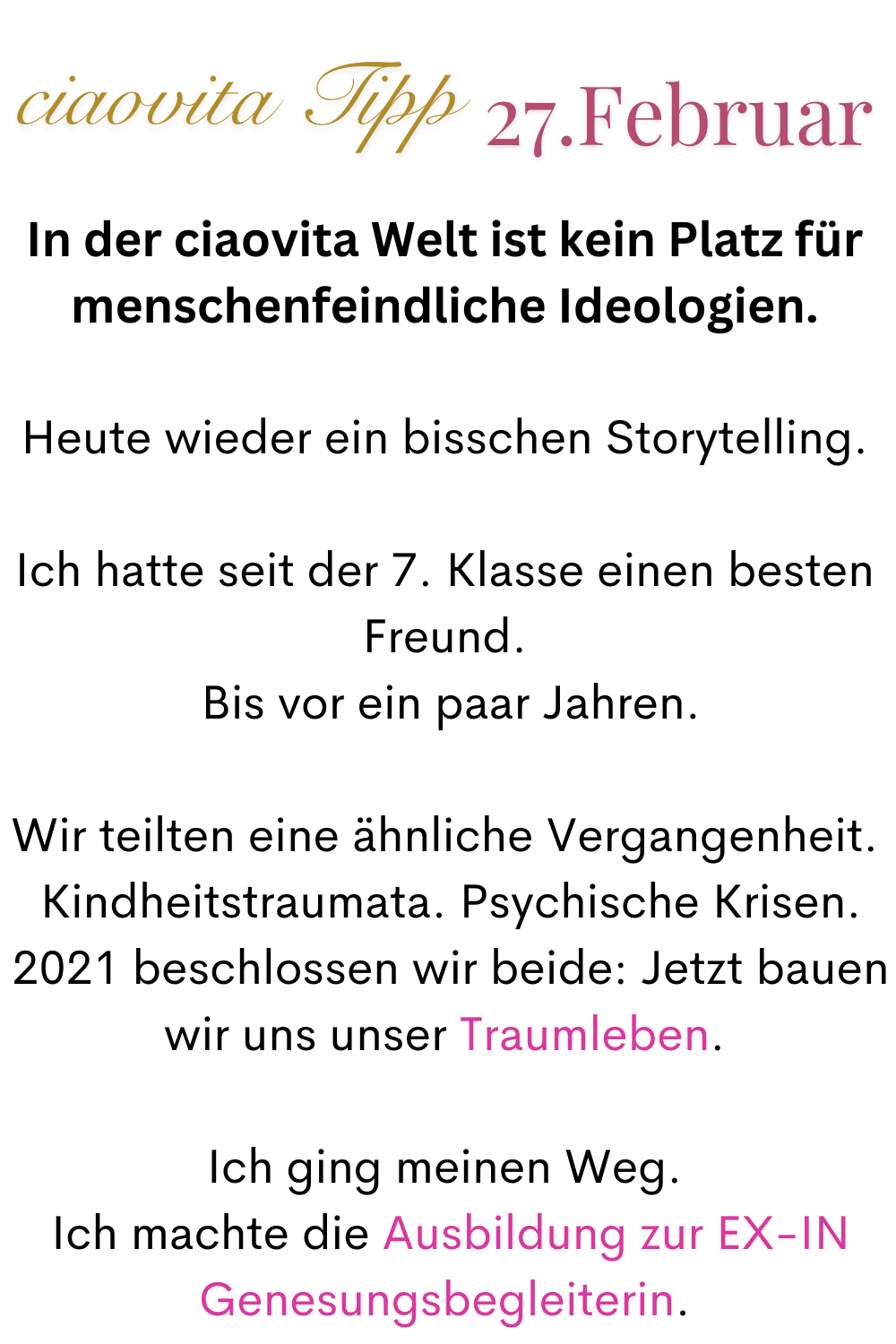 ciaovita Tipp 27. Februar.
In der ciaovita Welt ist kein Platz für menschenfeindliche Ideologien.
Heute wieder ein bisschen Storytelling.
Ich hatte seit der 7. Klasse einen besten Freund.
 Bis vor ein paar Jahren.
Wir teilten eine ähnliche Vergangenheit.
 Kindheitstraumata. Psychische Krisen.
 2021 beschlossen wir beide: Jetzt bauen wir uns unser Traumleben.
Ich ging meinen Weg.
 Ich machte die Ausbildung zur EX-IN Genesungsbegleiterin.