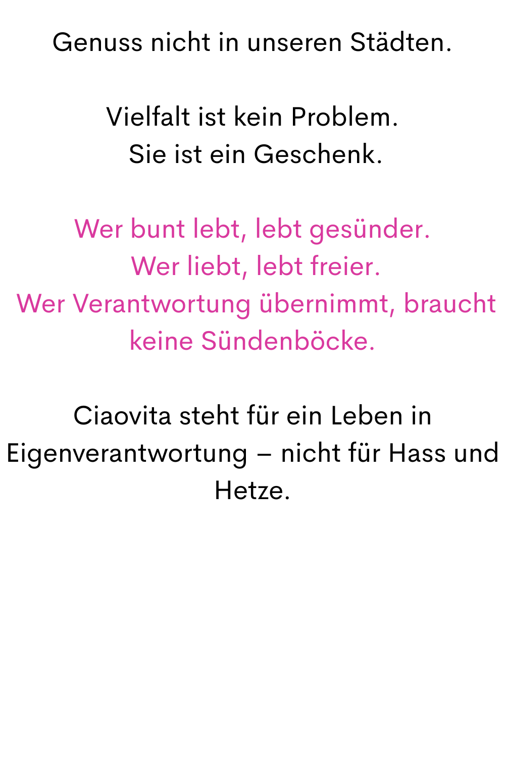 Genuss nicht in unseren Städten.
Vielfalt ist kein Problem.
 Sie ist ein Geschenk.
Wer bunt lebt, lebt gesünder.
 Wer liebt, lebt freier.
 Wer Verantwortung übernimmt, braucht keine Sündenböcke.
Ciaovita steht für ein Leben in Eigenverantwortung – nicht für Hass und Hetze.
