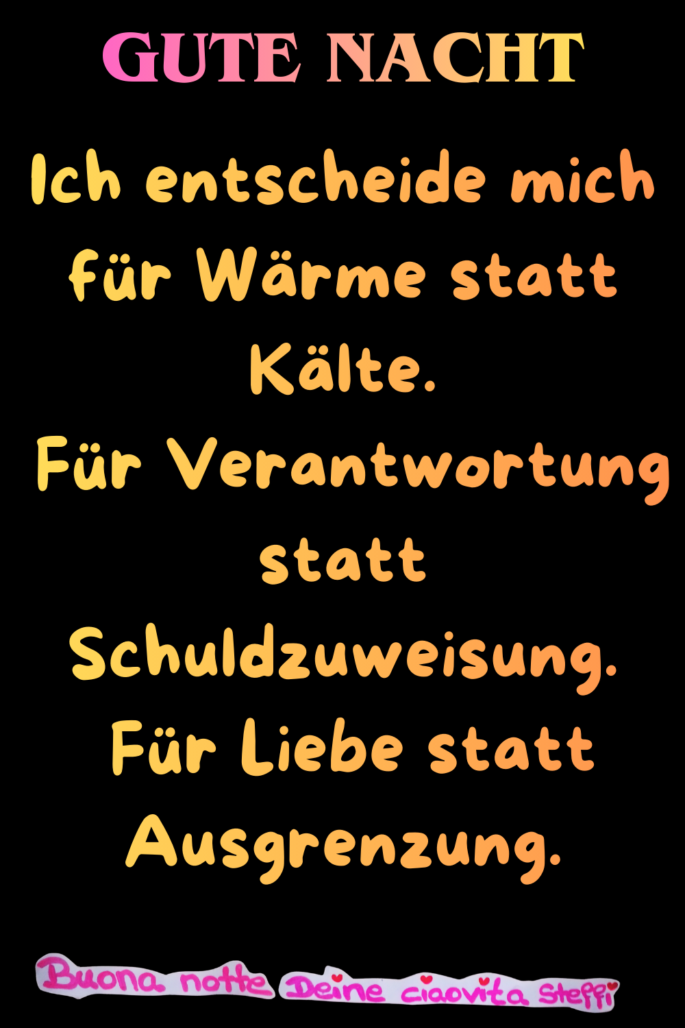 Gute Nacht
Ich entscheide mich für Wärme statt Kälte.
Für Verantwortung statt Schuldzuweisung.
Für Liebe statt Ausgrenzung.
Buona Notte,
Deine ciaovita Steffi