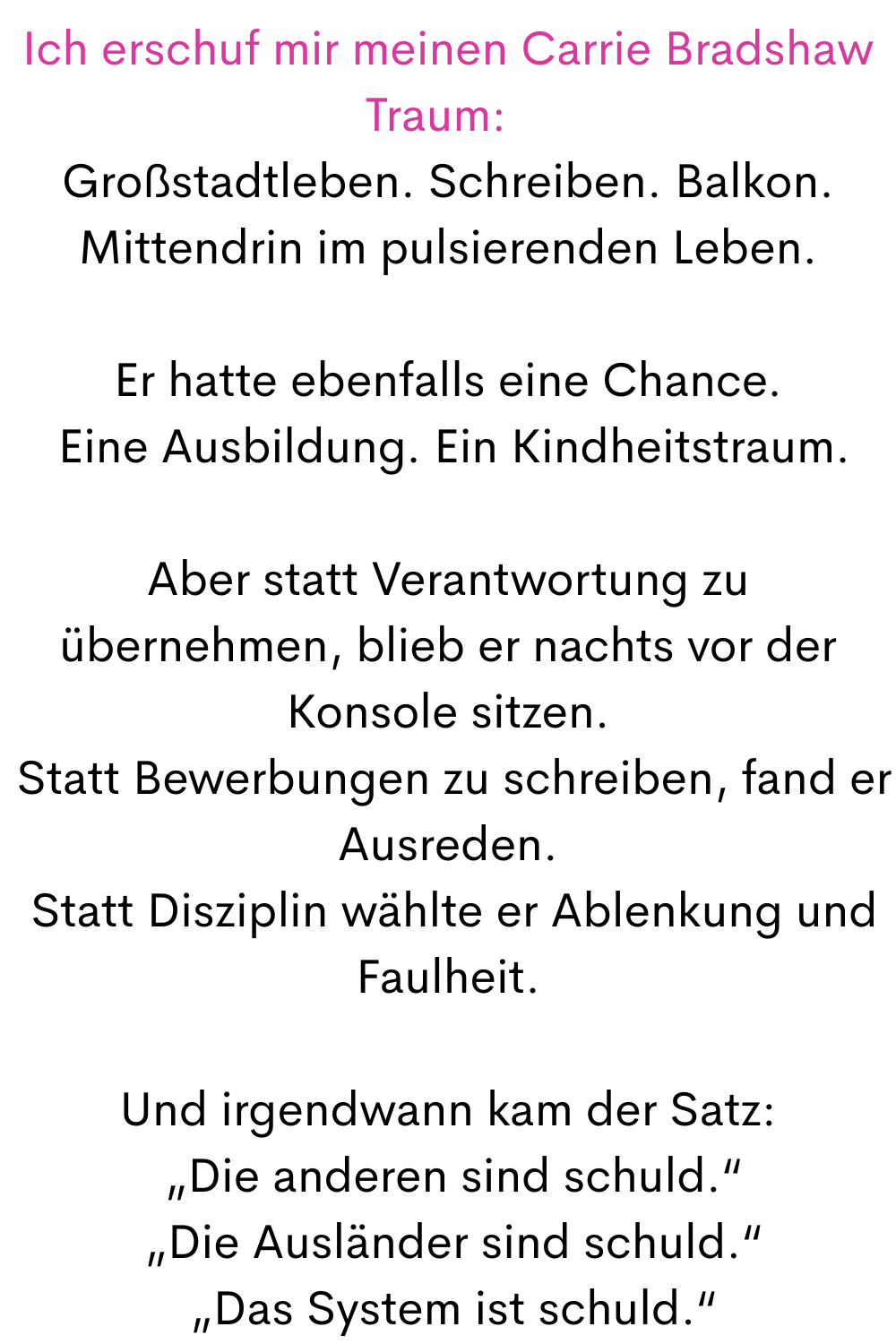 Ich erschuf mir meinen Carrie Bradshaw Traum:  
Großstadtleben. Schreiben. Balkon. Mittendrin im pulsierenden Leben.
Er hatte ebenfalls eine Chance.
 Eine Ausbildung. Ein Kindheitstraum.
Aber statt Verantwortung zu übernehmen, blieb er nachts vor der Konsole sitzen.
 Statt Bewerbungen zu schreiben, fand er Ausreden.
 Statt Disziplin wählte er Ablenkung und Faulheit.
Und irgendwann kam der Satz:
 „Die anderen sind schuld.“
 „Die Ausländer sind schuld.“
 „Das System ist schuld.“
