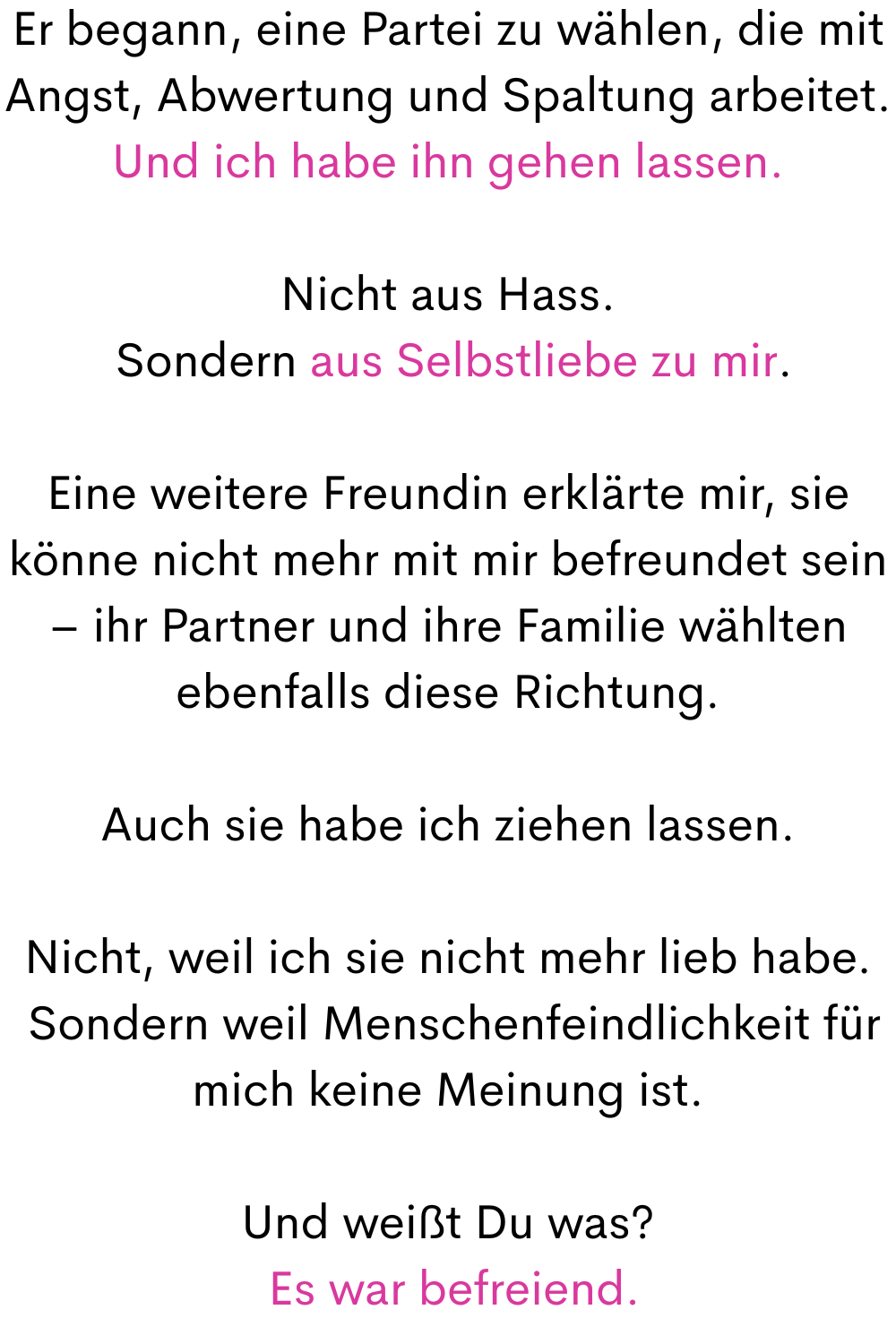Er begann, eine Partei zu wählen, die mit Angst, Abwertung und Spaltung arbeitet.
Und ich habe ihn gehen lassen.
Nicht aus Hass.
 Sondern aus Selbstliebe zu mir.
Eine weitere Freundin erklärte mir, sie könne nicht mehr mit mir befreundet sein – ihr Partner und ihre Familie wählten ebenfalls diese Richtung.
Auch sie habe ich ziehen lassen.
Nicht, weil ich sie nicht mehr lieb habe.
 Sondern weil Menschenfeindlichkeit für mich keine Meinung ist.
Und weißt Du was?
 Es war befreiend.
