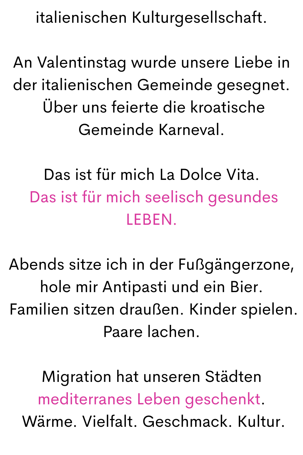 italienischen Kulturgesellschaft.
An Valentinstag wurde unsere Liebe in der italienischen Gemeinde gesegnet.
 Über uns feierte die kroatische Gemeinde Karneval.
Das ist für mich La Dolce Vita.
 Das ist für mich seelisch gesundes LEBEN.
Abends sitze ich in der Fußgängerzone, hole mir Antipasti und ein Bier.
 Familien sitzen draußen. Kinder spielen. Paare lachen.
Migration hat unseren Städten mediterranes Leben geschenkt.
 Wärme. Vielfalt. Geschmack. Kultur.
