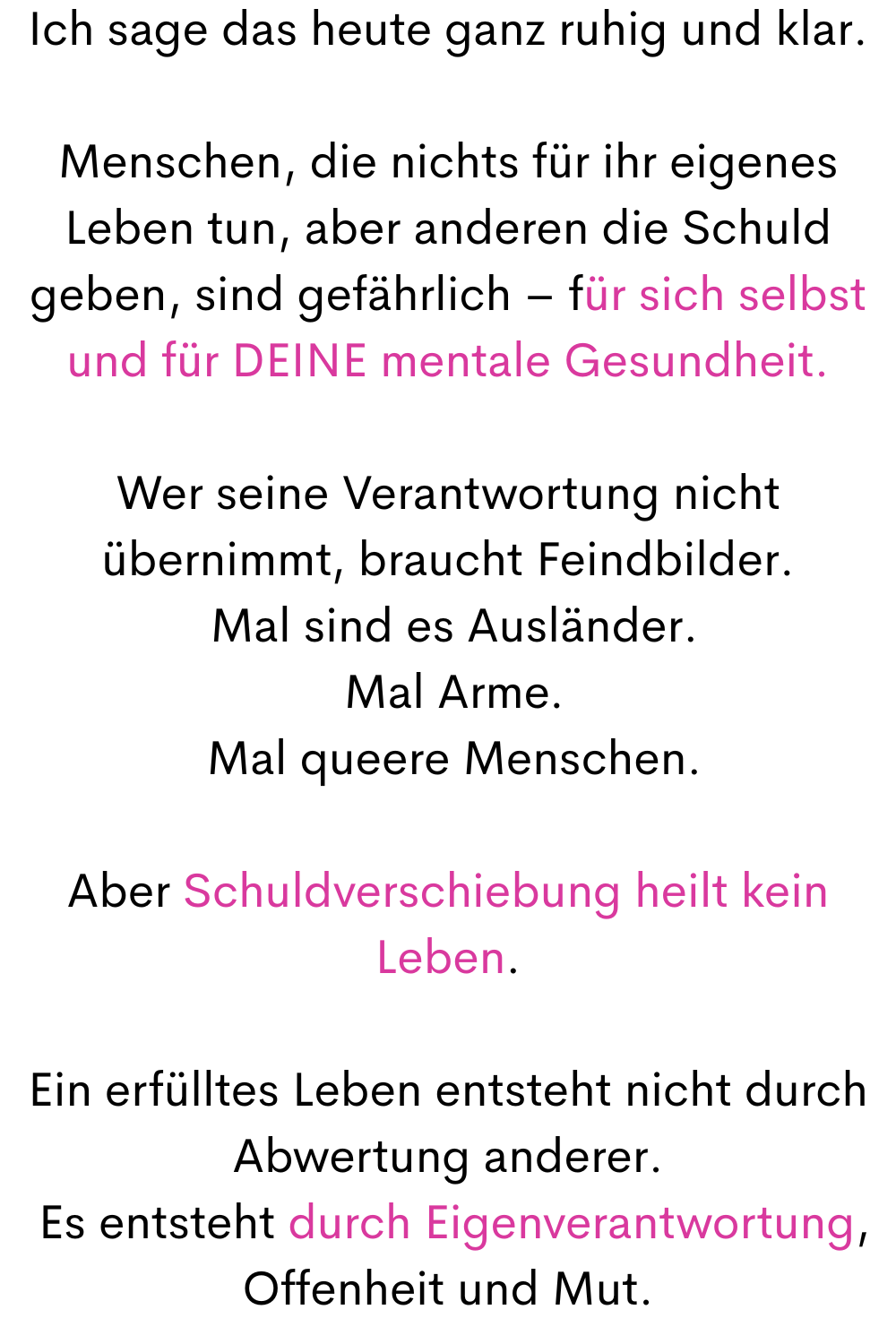 Ich sage das heute ganz ruhig und klar.
Menschen, die nichts für ihr eigenes Leben tun, aber anderen die Schuld geben, sind gefährlich – für sich selbst und für DEINE mentale Gesundheit.
Wer seine Verantwortung nicht übernimmt, braucht Feindbilder.
 Mal sind es Ausländer.
 Mal Arme.
 Mal queere Menschen.
Aber Schuldverschiebung heilt kein Leben.
Ein erfülltes Leben entsteht nicht durch Abwertung anderer.
 Es entsteht durch Eigenverantwortung, Offenheit und Mut.