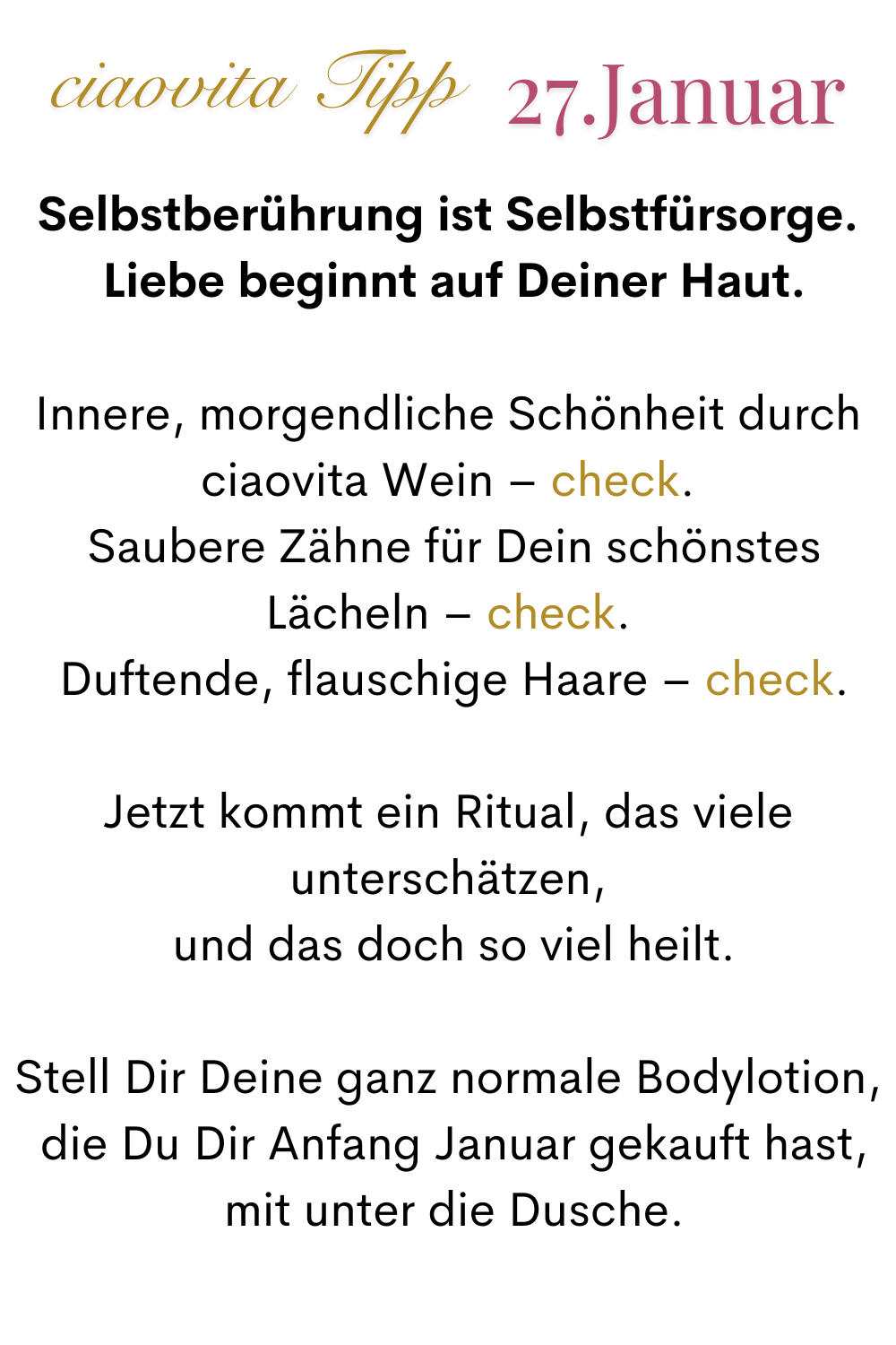 ciaovita Tipp, 27. Januar.
Selbstberührung ist Selbstfürsorge.
 Liebe beginnt auf Deiner Haut.
Innere, morgendliche Schönheit durch ciaovita Wein – check.
 Saubere Zähne für Dein schönstes Lächeln – check.
 Duftende, flauschige Haare – check.
Jetzt kommt ein Ritual, das viele unterschätzen,
 und das doch so viel heilt.
Stell Dir Deine ganz normale Bodylotion,
 die Du Dir Anfang Januar gekauft hast,
 mit unter die Dusche.
